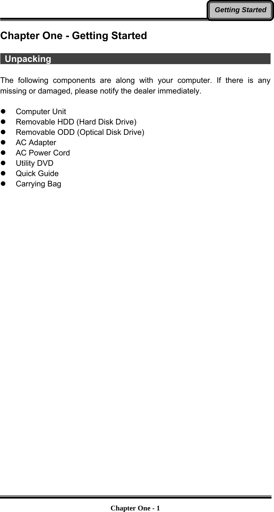   Chapter One - 1Getting StartedChapter One - Getting Started   Unpacking                                                    The following components are along with your computer. If there is any missing or damaged, please notify the dealer immediately.  z Computer Unit z  Removable HDD (Hard Disk Drive) z  Removable ODD (Optical Disk Drive) z AC Adapter z  AC Power Cord z Utility DVD z Quick Guide z Carrying Bag 