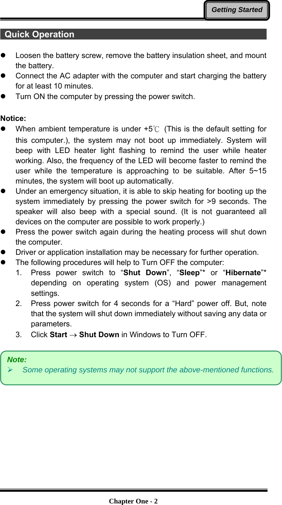   Chapter One - 2Getting Started Quick Operation                                               z  Loosen the battery screw, remove the battery insulation sheet, and mount the battery.   z  Connect the AC adapter with the computer and start charging the battery for at least 10 minutes. z  Turn ON the computer by pressing the power switch.  Notice: z  When ambient temperature is under +5℃ (This is the default setting for this computer.), the system may not boot up immediately. System will beep with LED heater light flashing to remind the user while heater working. Also, the frequency of the LED will become faster to remind the user while the temperature is approaching to be suitable. After 5~15 minutes, the system will boot up automatically. z  Under an emergency situation, it is able to skip heating for booting up the system immediately by pressing the power switch for &gt;9 seconds. The speaker will also beep with a special sound. (It is not guaranteed all devices on the computer are possible to work properly.) z  Press the power switch again during the heating process will shut down the computer. z  Driver or application installation may be necessary for further operation. z  The following procedures will help to Turn OFF the computer: 1.  Press power switch to “Shut Down”, “Sleep”* or “Hibernate”* depending on operating system (OS) and power management settings. 2.  Press power switch for 4 seconds for a “Hard” power off. But, note that the system will shut down immediately without saving any data or parameters. 3. Click Start → Shut Down in Windows to Turn OFF.   Note:  ¾ Some operating systems may not support the above-mentioned functions.