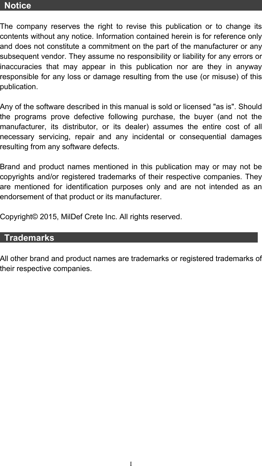  I  Notice                                                        The company reserves the right to revise this publication or to change its contents without any notice. Information contained herein is for reference only and does not constitute a commitment on the part of the manufacturer or any subsequent vendor. They assume no responsibility or liability for any errors or inaccuracies that may appear in this publication nor are they in anyway responsible for any loss or damage resulting from the use (or misuse) of this publication.  Any of the software described in this manual is sold or licensed &quot;as is&quot;. Should the programs prove defective following purchase, the buyer (and not the manufacturer, its distributor, or its dealer) assumes the entire cost of all necessary servicing, repair and any incidental or consequential damages resulting from any software defects.  Brand and product names mentioned in this publication may or may not be copyrights and/or registered trademarks of their respective companies. They are mentioned for identification purposes only and are not intended as an endorsement of that product or its manufacturer.  Copyright© 2015, MilDef Crete Inc. All rights reserved.   Trademarks                                                All other brand and product names are trademarks or registered trademarks of their respective companies.                 