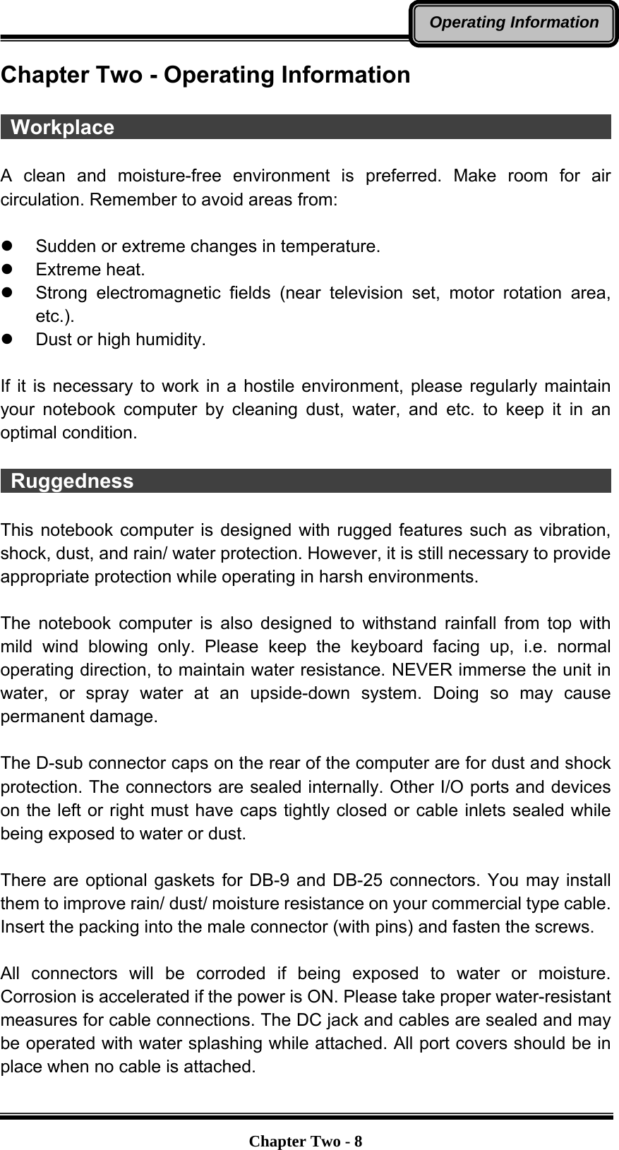   Chapter Two - 8Operating InformationChapter Two - Operating Information   Workplace                                                   A clean and moisture-free environment is preferred. Make room for air circulation. Remember to avoid areas from:    z  Sudden or extreme changes in temperature. z Extreme heat. z  Strong electromagnetic fields (near television set, motor rotation area, etc.). z  Dust or high humidity.  If it is necessary to work in a hostile environment, please regularly maintain your notebook computer by cleaning dust, water, and etc. to keep it in an optimal condition.   Ruggedness                                                 This notebook computer is designed with rugged features such as vibration, shock, dust, and rain/ water protection. However, it is still necessary to provide appropriate protection while operating in harsh environments.  The notebook computer is also designed to withstand rainfall from top with mild wind blowing only. Please keep the keyboard facing up, i.e. normal operating direction, to maintain water resistance. NEVER immerse the unit in water, or spray water at an upside-down system. Doing so may cause permanent damage.  The D-sub connector caps on the rear of the computer are for dust and shock protection. The connectors are sealed internally. Other I/O ports and devices on the left or right must have caps tightly closed or cable inlets sealed while being exposed to water or dust.  There are optional gaskets for DB-9 and DB-25 connectors. You may install them to improve rain/ dust/ moisture resistance on your commercial type cable. Insert the packing into the male connector (with pins) and fasten the screws.    All connectors will be corroded if being exposed to water or moisture. Corrosion is accelerated if the power is ON. Please take proper water-resistant measures for cable connections. The DC jack and cables are sealed and may be operated with water splashing while attached. All port covers should be in place when no cable is attached. 