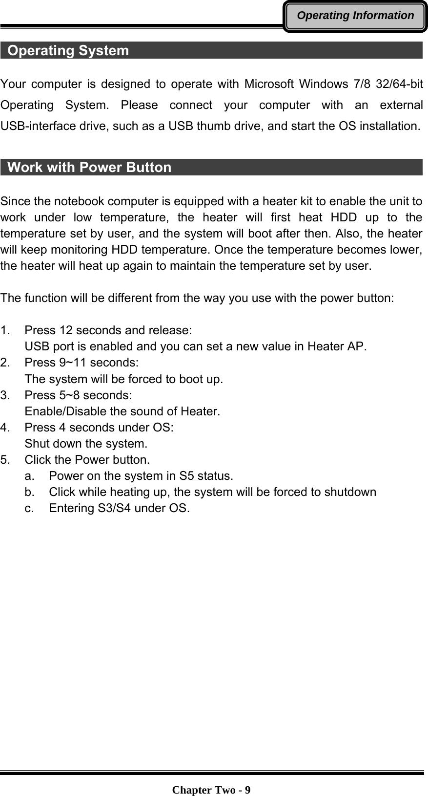   Chapter Two - 9Operating Information Operating System                                            Your computer is designed to operate with Microsoft Windows 7/8 32/64-bit Operating System. Please connect your computer with an external USB-interface drive, such as a USB thumb drive, and start the OS installation.   Work with Power Button                                      Since the notebook computer is equipped with a heater kit to enable the unit to work under low temperature, the heater will first heat HDD up to the temperature set by user, and the system will boot after then. Also, the heater will keep monitoring HDD temperature. Once the temperature becomes lower, the heater will heat up again to maintain the temperature set by user.    The function will be different from the way you use with the power button:  1.  Press 12 seconds and release: USB port is enabled and you can set a new value in Heater AP. 2.  Press 9~11 seconds:   The system will be forced to boot up. 3.  Press 5~8 seconds:   Enable/Disable the sound of Heater. 4.  Press 4 seconds under OS: Shut down the system. 5.  Click the Power button. a.  Power on the system in S5 status. b.  Click while heating up, the system will be forced to shutdown   c.  Entering S3/S4 under OS.   