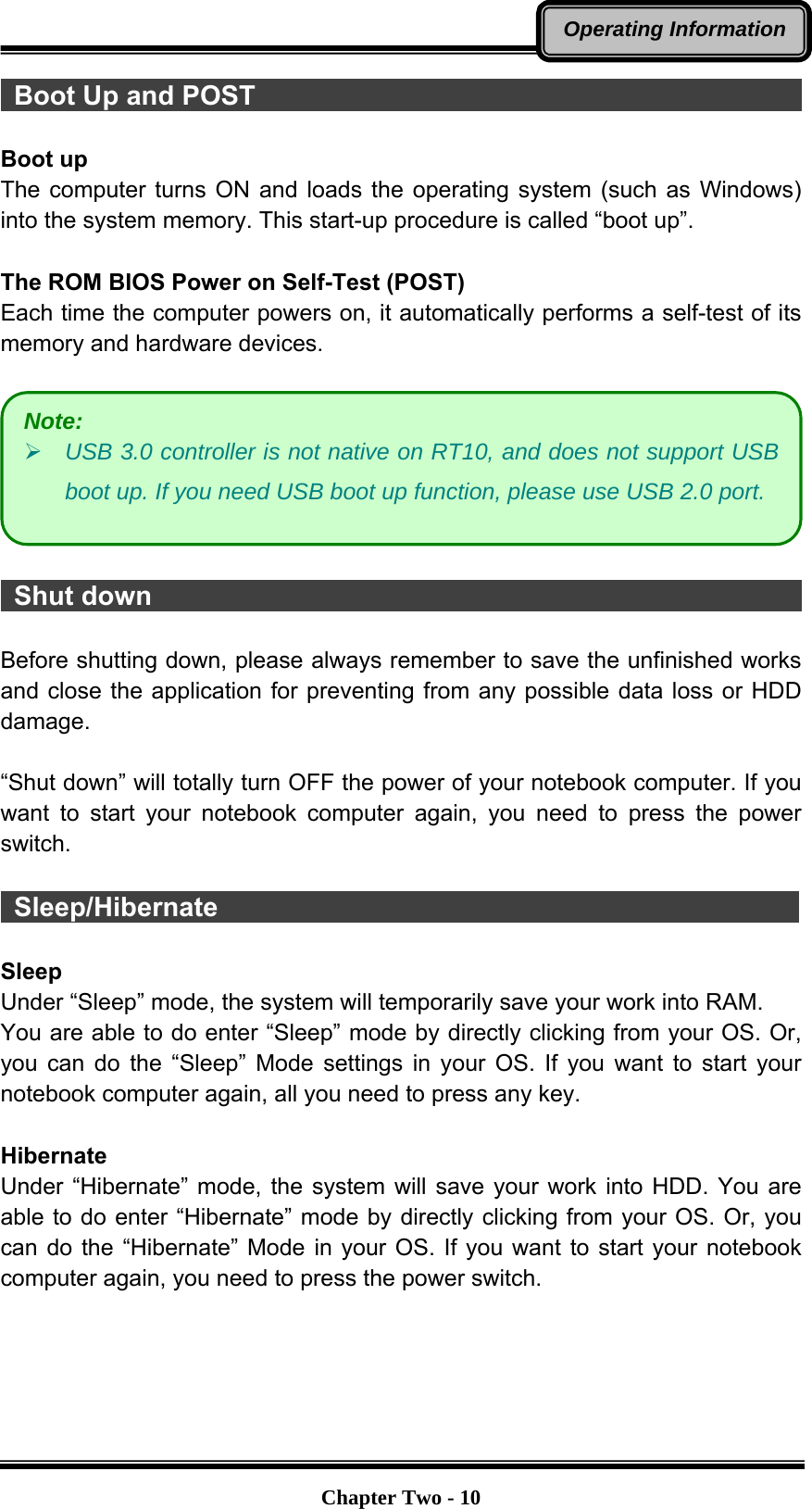   Chapter Two - 10Operating Information Boot Up and POST                                           Boot up The computer turns ON and loads the operating system (such as Windows) into the system memory. This start-up procedure is called “boot up”.  The ROM BIOS Power on Self-Test (POST) Each time the computer powers on, it automatically performs a self-test of its memory and hardware devices.     Shut down                                                   Before shutting down, please always remember to save the unfinished works and close the application for preventing from any possible data loss or HDD damage.  “Shut down” will totally turn OFF the power of your notebook computer. If you want to start your notebook computer again, you need to press the power switch.   Sleep/Hibernate                                             Sleep Under “Sleep” mode, the system will temporarily save your work into RAM.   You are able to do enter “Sleep” mode by directly clicking from your OS. Or, you can do the “Sleep” Mode settings in your OS. If you want to start your notebook computer again, all you need to press any key.  Hibernate Under “Hibernate” mode, the system will save your work into HDD. You are able to do enter “Hibernate” mode by directly clicking from your OS. Or, you can do the “Hibernate” Mode in your OS. If you want to start your notebook computer again, you need to press the power switch.    Note: ¾ USB 3.0 controller is not native on RT10, and does not support USB boot up. If you need USB boot up function, please use USB 2.0 port. 