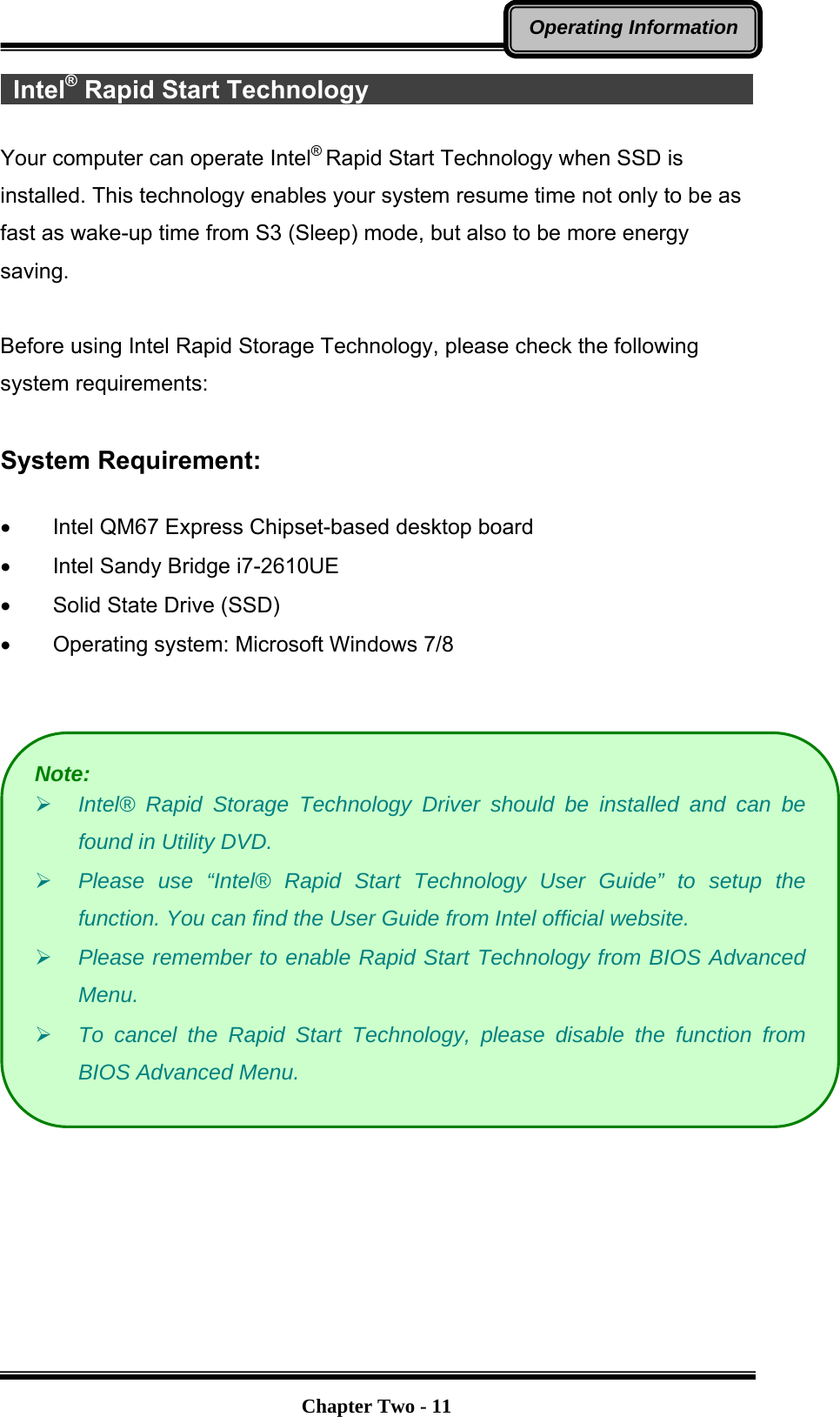   Chapter Two - 11Operating Information Intel® Rapid Start Technology                                       Your computer can operate Intel® Rapid Start Technology when SSD is installed. This technology enables your system resume time not only to be as fast as wake-up time from S3 (Sleep) mode, but also to be more energy saving.   Before using Intel Rapid Storage Technology, please check the following system requirements:  System Requirement:  •  Intel QM67 Express Chipset-based desktop board •  Intel Sandy Bridge i7-2610UE •  Solid State Drive (SSD) •  Operating system: Microsoft Windows 7/8     Note: ¾ Intel® Rapid Storage Technology Driver should be installed and can be found in Utility DVD. ¾ Please use “Intel® Rapid Start Technology User Guide” to setup the function. You can find the User Guide from Intel official website. ¾ Please remember to enable Rapid Start Technology from BIOS Advanced Menu. ¾ To cancel the Rapid Start Technology, please disable the function from BIOS Advanced Menu. 