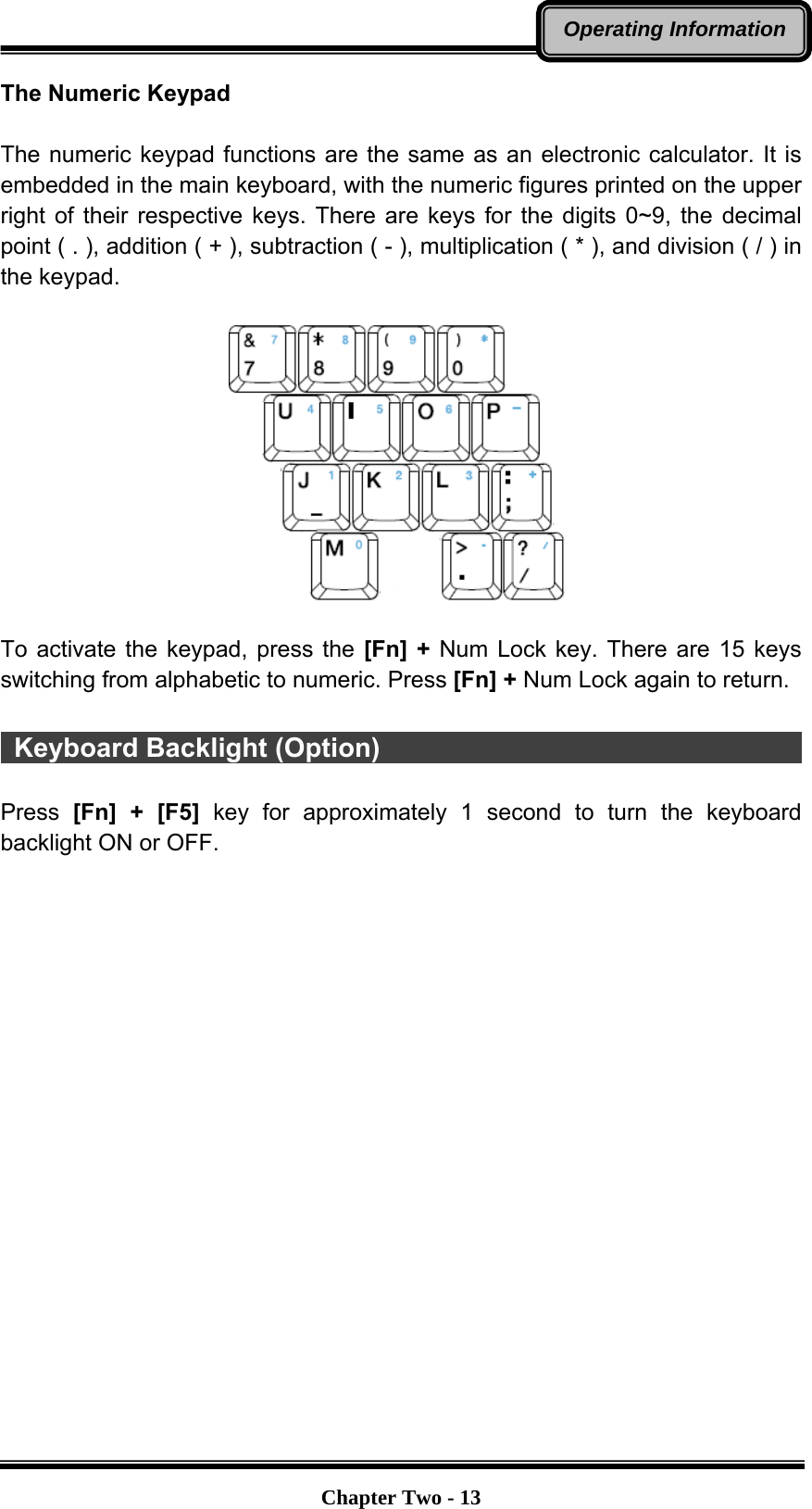   Chapter Two - 13Operating InformationThe Numeric Keypad  The numeric keypad functions are the same as an electronic calculator. It is embedded in the main keyboard, with the numeric figures printed on the upper right of their respective keys. There are keys for the digits 0~9, the decimal point ( . ), addition ( + ), subtraction ( - ), multiplication ( * ), and division ( / ) in the keypad.    To activate the keypad, press the [Fn] + Num Lock key. There are 15 keys switching from alphabetic to numeric. Press [Fn] + Num Lock again to return.   Keyboard Backlight (Option)                                         Press  [Fn] + [F5] key for approximately 1 second to turn the keyboard backlight ON or OFF.  