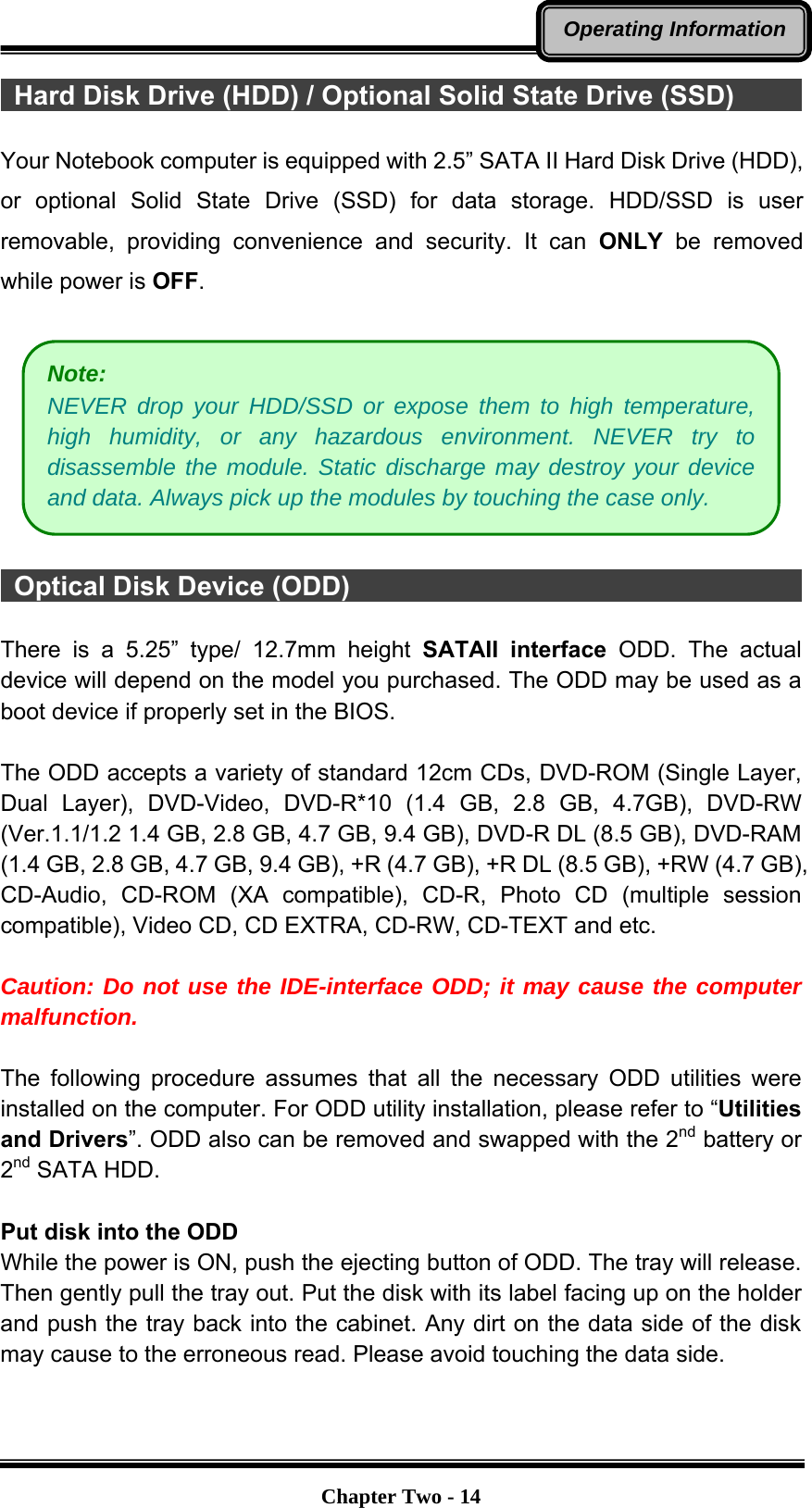  Chapter Two - 14Operating Information  Hard Disk Drive (HDD) / Optional Solid State Drive (SSD)       Your Notebook computer is equipped with 2.5” SATA II Hard Disk Drive (HDD), or optional Solid State Drive (SSD) for data storage. HDD/SSD is user removable, providing convenience and security. It can ONLY be removed while power is OFF.     Optical Disk Device (ODD)                                    There is a 5.25” type/ 12.7mm height SATAII interface ODD. The actual device will depend on the model you purchased. The ODD may be used as a boot device if properly set in the BIOS.  The ODD accepts a variety of standard 12cm CDs, DVD-ROM (Single Layer, Dual Layer), DVD-Video, DVD-R*10 (1.4 GB, 2.8 GB, 4.7GB), DVD-RW (Ver.1.1/1.2 1.4 GB, 2.8 GB, 4.7 GB, 9.4 GB), DVD-R DL (8.5 GB), DVD-RAM (1.4 GB, 2.8 GB, 4.7 GB, 9.4 GB), +R (4.7 GB), +R DL (8.5 GB), +RW (4.7 GB), CD-Audio, CD-ROM (XA compatible), CD-R, Photo CD (multiple session compatible), Video CD, CD EXTRA, CD-RW, CD-TEXT and etc.  Caution: Do not use the IDE-interface ODD; it may cause the computer malfunction.  The following procedure assumes that all the necessary ODD utilities were installed on the computer. For ODD utility installation, please refer to “Utilities and Drivers”. ODD also can be removed and swapped with the 2nd battery or 2nd SATA HDD.  Put disk into the ODD While the power is ON, push the ejecting button of ODD. The tray will release. Then gently pull the tray out. Put the disk with its label facing up on the holder and push the tray back into the cabinet. Any dirt on the data side of the disk may cause to the erroneous read. Please avoid touching the data side.  Note:  NEVER drop your HDD/SSD or expose them to high temperature, high humidity, or any hazardous environment. NEVER try to disassemble the module. Static discharge may destroy your device and data. Always pick up the modules by touching the case only. 