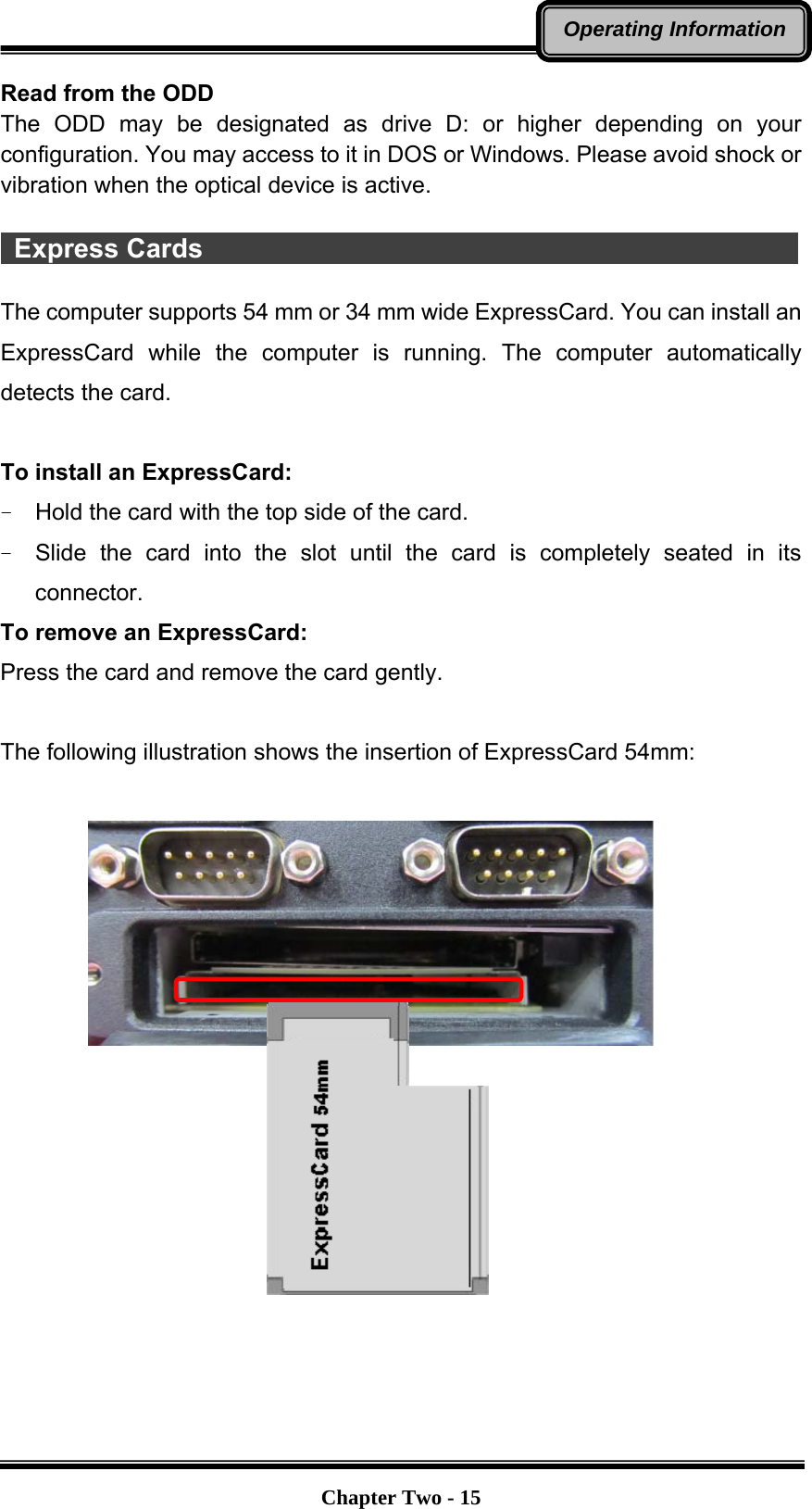   Chapter Two - 15Operating InformationRead from the ODD The ODD may be designated as drive D: or higher depending on your configuration. You may access to it in DOS or Windows. Please avoid shock or vibration when the optical device is active.   Express Cards                                              The computer supports 54 mm or 34 mm wide ExpressCard. You can install an ExpressCard while the computer is running. The computer automatically detects the card.  To install an ExpressCard: -  Hold the card with the top side of the card. -  Slide the card into the slot until the card is completely seated in its connector. To remove an ExpressCard: Press the card and remove the card gently.  The following illustration shows the insertion of ExpressCard 54mm:                   