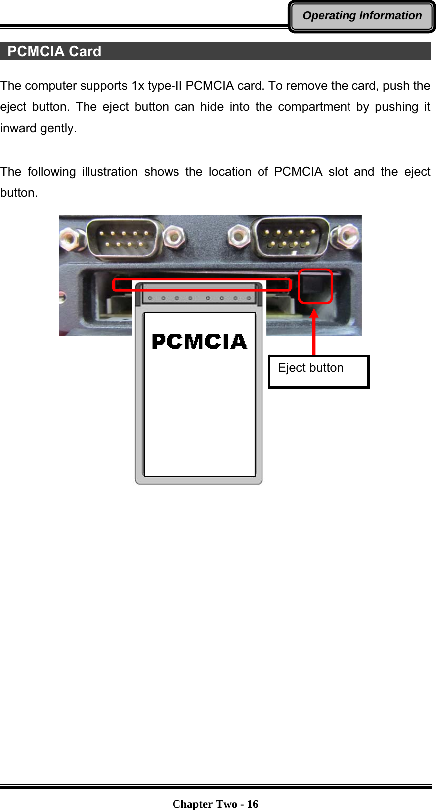   Chapter Two - 16Operating Information PCMCIA Card                                                   The computer supports 1x type-II PCMCIA card. To remove the card, push the eject button. The eject button can hide into the compartment by pushing it inward gently.  The following illustration shows the location of PCMCIA slot and the eject button.                    Eject button 