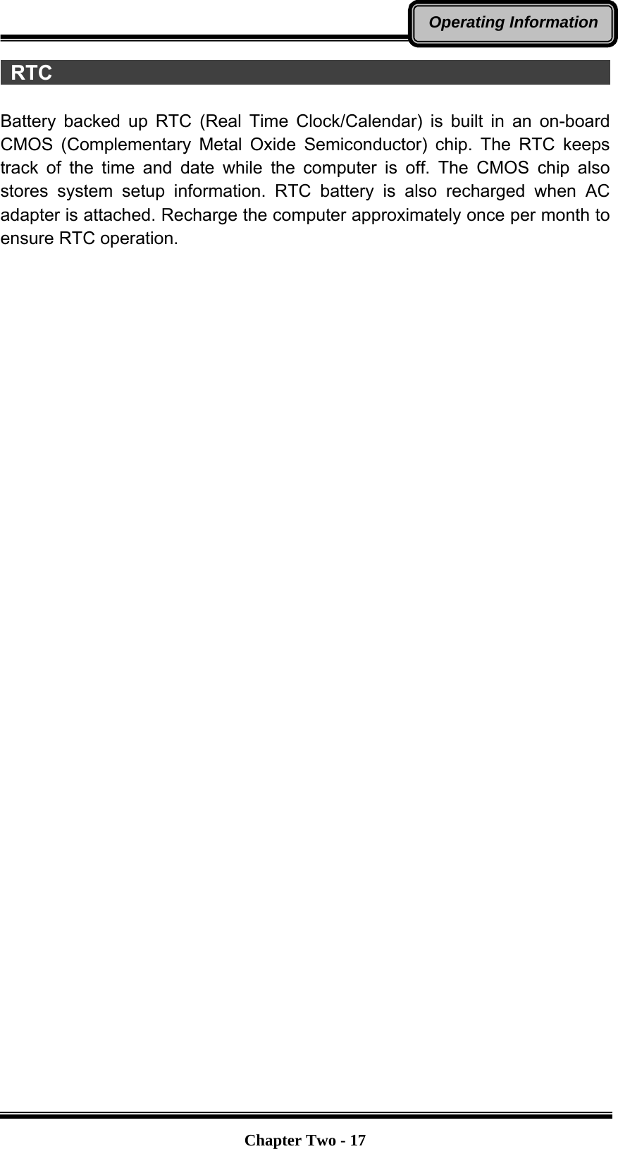   Chapter Two - 17Operating Information RTC                                                         Battery backed up RTC (Real Time Clock/Calendar) is built in an on-board CMOS (Complementary Metal Oxide Semiconductor) chip. The RTC keeps track of the time and date while the computer is off. The CMOS chip also stores system setup information. RTC battery is also recharged when AC adapter is attached. Recharge the computer approximately once per month to ensure RTC operation. 