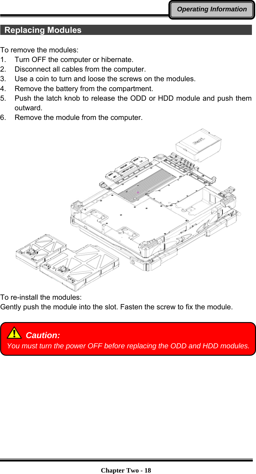   Chapter Two - 18Operating Information Replacing Modules                                           To remove the modules: 1.  Turn OFF the computer or hibernate. 2.  Disconnect all cables from the computer. 3.  Use a coin to turn and loose the screws on the modules. 4.  Remove the battery from the compartment. 5.  Push the latch knob to release the ODD or HDD module and push them outward. 6.  Remove the module from the computer.  To re-install the modules: Gently push the module into the slot. Fasten the screw to fix the module.    Caution: You must turn the power OFF before replacing the ODD and HDD modules.