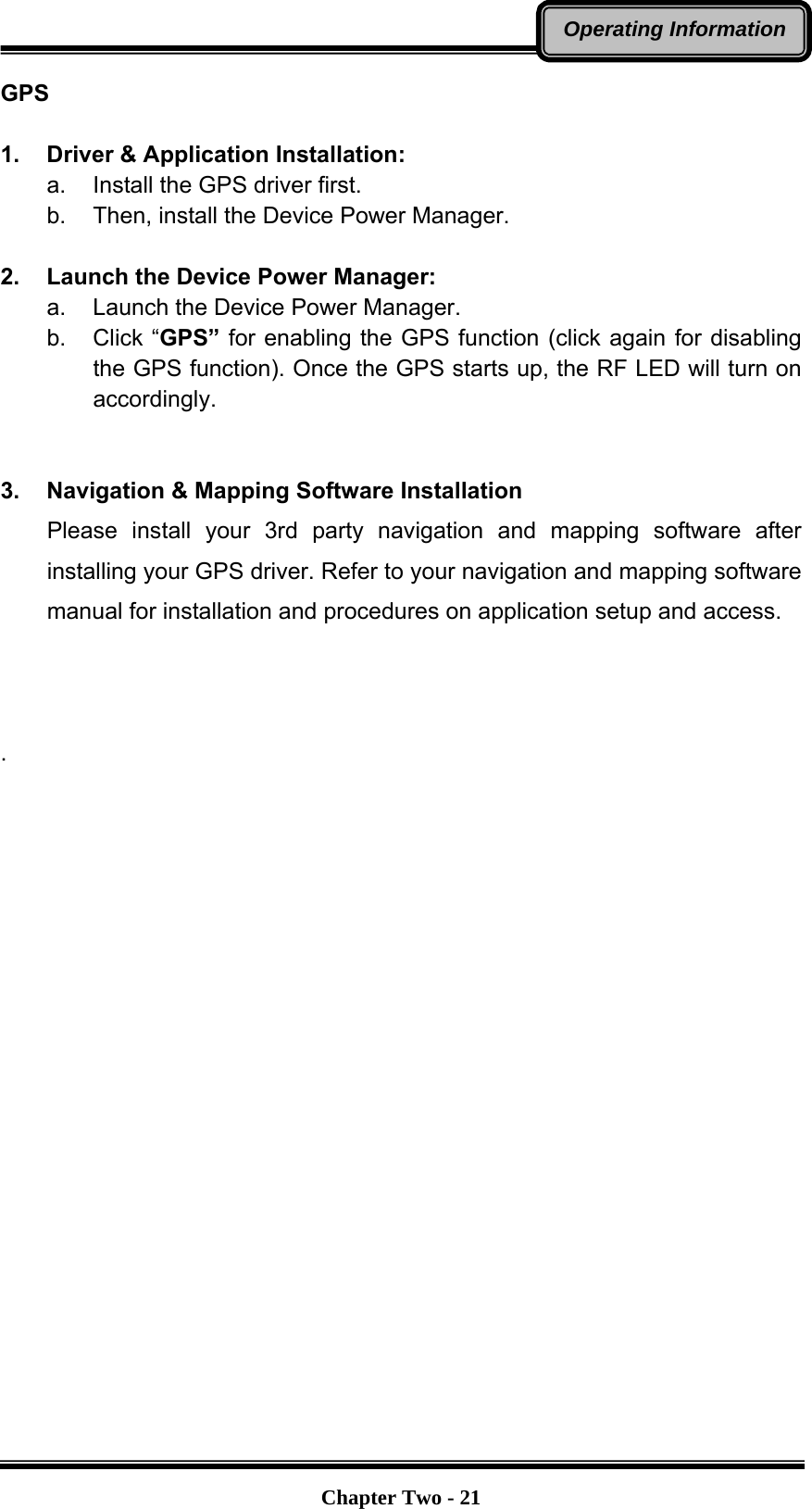   Chapter Two - 21Operating InformationGPS  1.  Driver &amp; Application Installation: a.  Install the GPS driver first. b.  Then, install the Device Power Manager.  2.  Launch the Device Power Manager: a.  Launch the Device Power Manager. b. Click “GPS” for enabling the GPS function (click again for disabling the GPS function). Once the GPS starts up, the RF LED will turn on accordingly.   3.  Navigation &amp; Mapping Software Installation Please install your 3rd party navigation and mapping software after installing your GPS driver. Refer to your navigation and mapping software manual for installation and procedures on application setup and access.    .