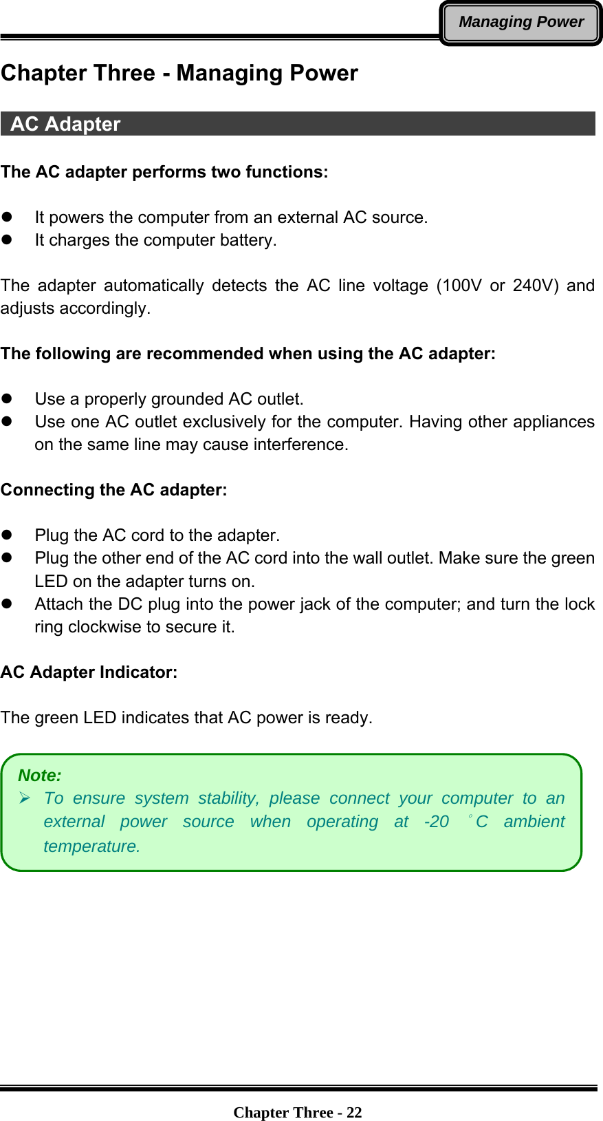   Chapter Three - 22Managing PowerChapter Three - Managing Power   AC Adapter                                                  The AC adapter performs two functions:  z  It powers the computer from an external AC source. z  It charges the computer battery.  The adapter automatically detects the AC line voltage (100V or 240V) and adjusts accordingly.  The following are recommended when using the AC adapter:  z  Use a properly grounded AC outlet. z  Use one AC outlet exclusively for the computer. Having other appliances on the same line may cause interference.  Connecting the AC adapter:  z  Plug the AC cord to the adapter.     z  Plug the other end of the AC cord into the wall outlet. Make sure the green LED on the adapter turns on.   z  Attach the DC plug into the power jack of the computer; and turn the lock ring clockwise to secure it.  AC Adapter Indicator:  The green LED indicates that AC power is ready.   Note: ¾ To ensure system stability, please connect your computer to an external power source when operating at -20 °C ambient temperature. 