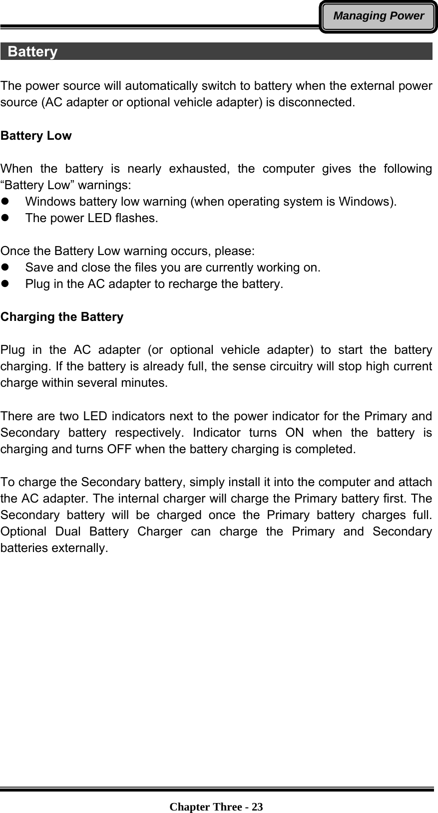   Chapter Three - 23Managing Power Battery                                                      The power source will automatically switch to battery when the external power source (AC adapter or optional vehicle adapter) is disconnected.  Battery Low  When the battery is nearly exhausted, the computer gives the following “Battery Low” warnings: z  Windows battery low warning (when operating system is Windows). z  The power LED flashes.  Once the Battery Low warning occurs, please: z  Save and close the files you are currently working on. z  Plug in the AC adapter to recharge the battery.  Charging the Battery    Plug in the AC adapter (or optional vehicle adapter) to start the battery charging. If the battery is already full, the sense circuitry will stop high current charge within several minutes.  There are two LED indicators next to the power indicator for the Primary and Secondary battery respectively. Indicator turns ON when the battery is charging and turns OFF when the battery charging is completed.  To charge the Secondary battery, simply install it into the computer and attach the AC adapter. The internal charger will charge the Primary battery first. The Secondary battery will be charged once the Primary battery charges full. Optional Dual Battery Charger can charge the Primary and Secondary batteries externally. 