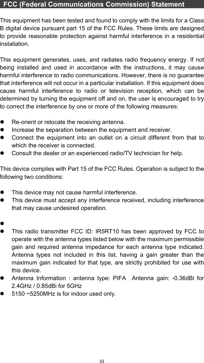  III   FCC (Federal Communications Commission) Statement        This equipment has been tested and found to comply with the limits for a Class B digital device pursuant part 15 of the FCC Rules. These limits are designed to provide reasonable protection against harmful interference in a residential installation.   This equipment generates, uses, and radiates radio frequency energy. If not being installed and used in accordance with the instructions, it may cause harmful interference to radio communications. However, there is no guarantee that interference will not occur in a particular installation. If this equipment does cause harmful interference to radio or television reception, which can be determined by turning the equipment off and on, the user is encouraged to try to correct the interference by one or more of the following measures:  z  Re-orient or relocate the receiving antenna. z  Increase the separation between the equipment and receiver. z  Connect the equipment into an outlet on a circuit different from that to which the receiver is connected. z  Consult the dealer or an experienced radio/TV technician for help.  This device complies with Part 15 of the FCC Rules. Operation is subject to the following two conditions:  z  This device may not cause harmful interference.   z  This device must accept any interference received, including interference that may cause undesired operation.  z  z  This radio transmitter FCC ID: IR5RT10 has been approved by FCC to operate with the antenna types listed below with the maximum permissible gain and required antenna impedance for each antenna type indicated. Antenna types not included in this list, having a gain greater than the maximum gain indicated for that type, are strictly prohibited for use with this device. z  Antenna Information : antenna type: PIFA  Antenna gain: -0.36dBi for 2.4GHz / 0.85dBi for 5GHz     z  5150 ~5250MHz is for indoor used only.    
