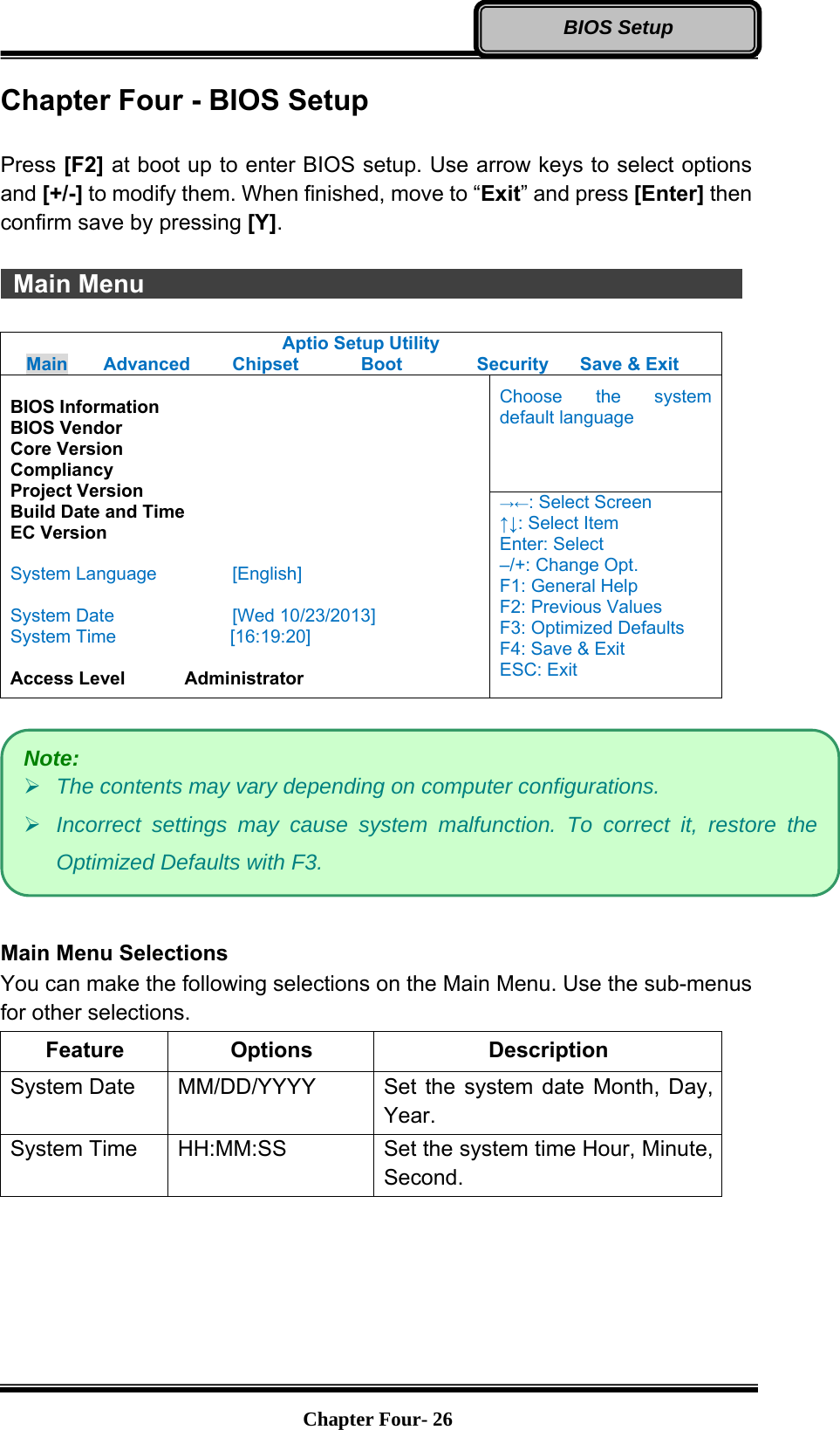   Chapter Four- 26BIOS Setup Chapter Four - BIOS Setup  Press [F2] at boot up to enter BIOS setup. Use arrow keys to select options and [+/-] to modify them. When finished, move to “Exit” and press [Enter] then confirm save by pressing [Y].   Main Menu                Aptio Setup Utility Main  Advanced  Chipset  Boot  Security  Save &amp; Exit  BIOS Information BIOS Vendor Core Version Compliancy Project Version Build Date and Time EC Version  System Language  [English]  System Date  [Wed 10/23/2013] System Time         [16:19:20]  Access Level    Administrator Choose the system default language →←: Select Screen ↑↓: Select Item Enter: Select –/+: Change Opt. F1: General Help F2: Previous Values F3: Optimized Defaults F4: Save &amp; Exit ESC: Exit    Main Menu Selections You can make the following selections on the Main Menu. Use the sub-menus for other selections. Feature Options  Description System Date    MM/DD/YYYY  Set the system date Month, Day, Year. System Time    HH:MM:SS  Set the system time Hour, Minute, Second.    Note: ¾ The contents may vary depending on computer configurations. ¾ Incorrect settings may cause system malfunction. To correct it, restore the Optimized Defaults with F3. 