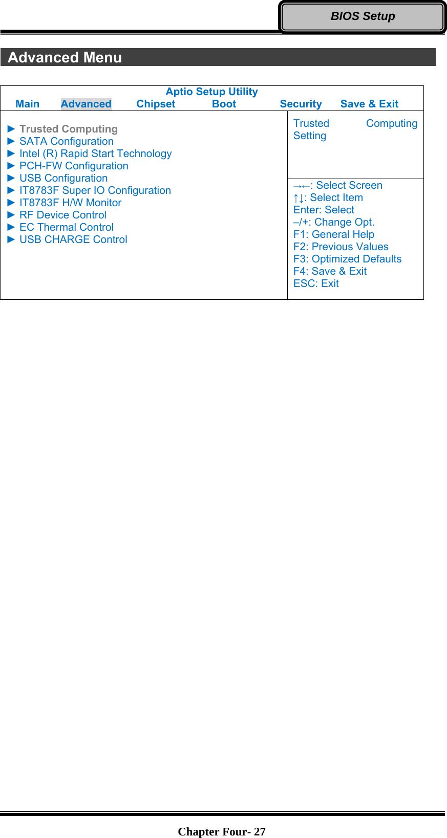   Chapter Four- 27BIOS Setup  Advanced Menu               Aptio Setup Utility Main  Advanced  Chipset  Boot  Security  Save &amp; Exit  ► Trusted Computing ► SATA Configuration ► Intel (R) Rapid Start Technology ► PCH-FW Configuration ► USB Configuration ► IT8783F Super IO Configuration ► IT8783F H/W Monitor ► RF Device Control ► EC Thermal Control ► USB CHARGE Control  Trusted Computing Setting →←: Select Screen ↑↓: Select Item Enter: Select –/+: Change Opt. F1: General Help F2: Previous Values F3: Optimized Defaults F4: Save &amp; Exit ESC: Exit     