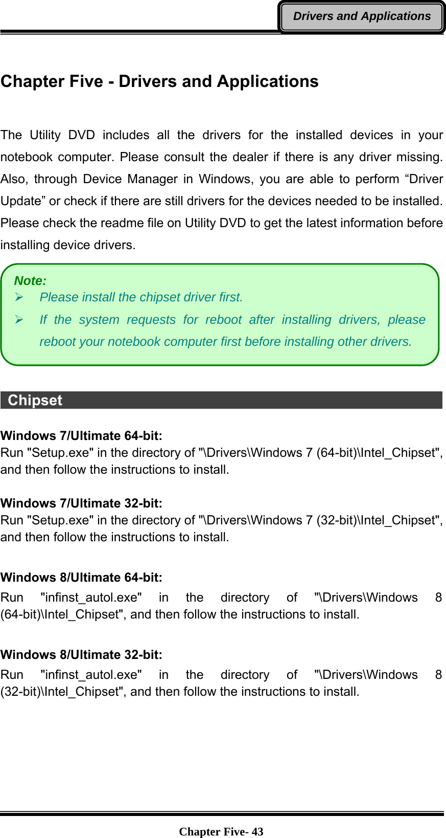   Chapter Five- 43Drivers and Applications Chapter Five - Drivers and Applications   The Utility DVD includes all the drivers for the installed devices in your notebook computer. Please consult the dealer if there is any driver missing. Also, through Device Manager in Windows, you are able to perform “Driver Update” or check if there are still drivers for the devices needed to be installed. Please check the readme file on Utility DVD to get the latest information before installing device drivers.    Chipset                                                                 Windows 7/Ultimate 64-bit: Run &quot;Setup.exe&quot; in the directory of &quot;\Drivers\Windows 7 (64-bit)\Intel_Chipset&quot;, and then follow the instructions to install.  Windows 7/Ultimate 32-bit: Run &quot;Setup.exe&quot; in the directory of &quot;\Drivers\Windows 7 (32-bit)\Intel_Chipset&quot;, and then follow the instructions to install.  Windows 8/Ultimate 64-bit: Run &quot;infinst_autol.exe&quot; in the directory of &quot;\Drivers\Windows 8 (64-bit)\Intel_Chipset&quot;, and then follow the instructions to install.  Windows 8/Ultimate 32-bit: Run &quot;infinst_autol.exe&quot; in the directory of &quot;\Drivers\Windows 8 (32-bit)\Intel_Chipset&quot;, and then follow the instructions to install.   Note: ¾ Please install the chipset driver first. ¾ If the system requests for reboot after installing drivers, please reboot your notebook computer first before installing other drivers. 