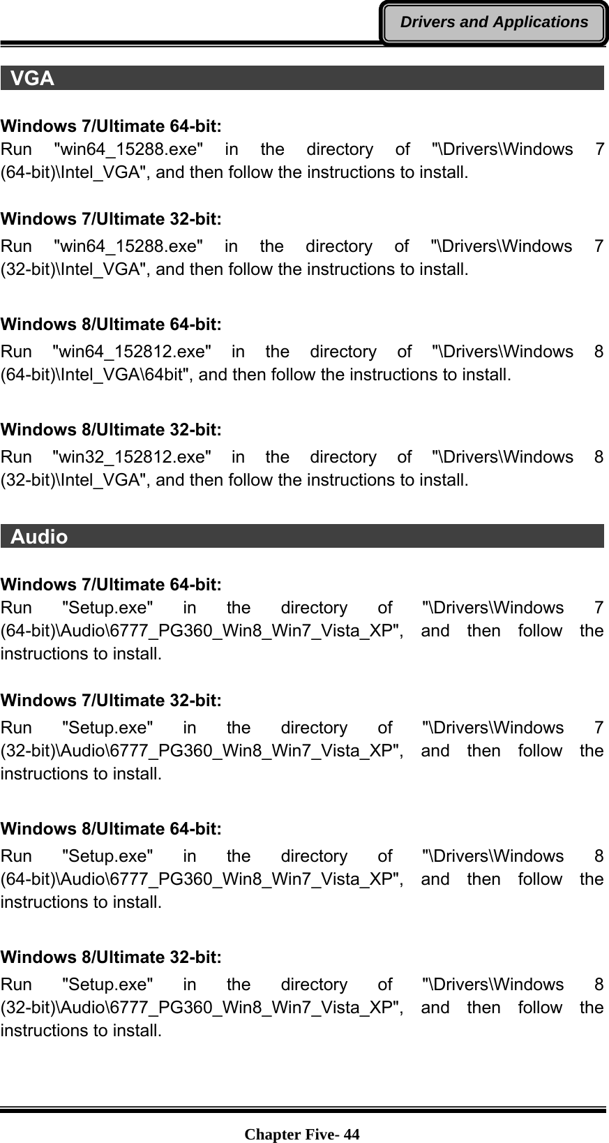   Chapter Five- 44Drivers and Applications VGA                                                                    Windows 7/Ultimate 64-bit: Run &quot;win64_15288.exe&quot; in the directory of &quot;\Drivers\Windows 7 (64-bit)\Intel_VGA&quot;, and then follow the instructions to install.   Windows 7/Ultimate 32-bit: Run &quot;win64_15288.exe&quot; in the directory of &quot;\Drivers\Windows 7 (32-bit)\Intel_VGA&quot;, and then follow the instructions to install.  Windows 8/Ultimate 64-bit: Run &quot;win64_152812.exe&quot; in the directory of &quot;\Drivers\Windows 8 (64-bit)\Intel_VGA\64bit&quot;, and then follow the instructions to install.  Windows 8/Ultimate 32-bit: Run &quot;win32_152812.exe&quot; in the directory of &quot;\Drivers\Windows 8 (32-bit)\Intel_VGA&quot;, and then follow the instructions to install.   Audio                                                                   Windows 7/Ultimate 64-bit: Run &quot;Setup.exe&quot; in the directory of &quot;\Drivers\Windows 7 (64-bit)\Audio\6777_PG360_Win8_Win7_Vista_XP&quot;, and then follow the instructions to install.  Windows 7/Ultimate 32-bit: Run &quot;Setup.exe&quot; in the directory of &quot;\Drivers\Windows 7 (32-bit)\Audio\6777_PG360_Win8_Win7_Vista_XP&quot;, and then follow the instructions to install.    Windows 8/Ultimate 64-bit: Run &quot;Setup.exe&quot; in the directory of &quot;\Drivers\Windows 8 (64-bit)\Audio\6777_PG360_Win8_Win7_Vista_XP&quot;, and then follow the instructions to install.  Windows 8/Ultimate 32-bit: Run &quot;Setup.exe&quot; in the directory of &quot;\Drivers\Windows 8 (32-bit)\Audio\6777_PG360_Win8_Win7_Vista_XP&quot;, and then follow the instructions to install.  