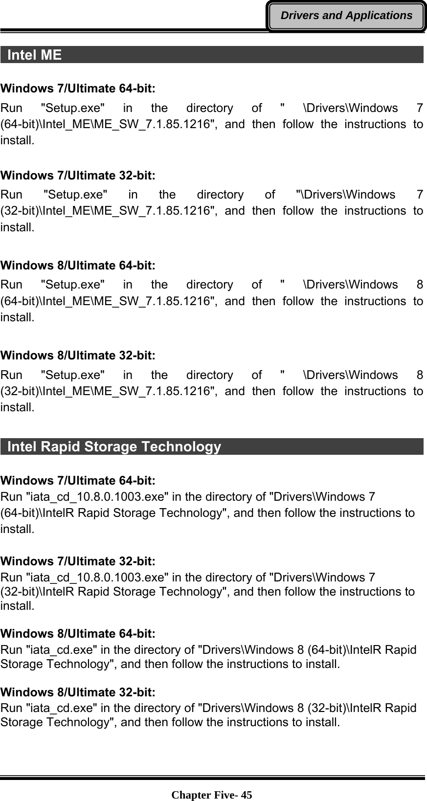   Chapter Five- 45Drivers and Applications Intel ME                                                                 Windows 7/Ultimate 64-bit: Run &quot;Setup.exe&quot; in the directory of &quot; \Drivers\Windows 7 (64-bit)\Intel_ME\ME_SW_7.1.85.1216&quot;, and then follow the instructions to install.  Windows 7/Ultimate 32-bit: Run &quot;Setup.exe&quot; in the directory of &quot;\Drivers\Windows 7 (32-bit)\Intel_ME\ME_SW_7.1.85.1216&quot;, and then follow the instructions to install.  Windows 8/Ultimate 64-bit: Run &quot;Setup.exe&quot; in the directory of &quot; \Drivers\Windows 8 (64-bit)\Intel_ME\ME_SW_7.1.85.1216&quot;, and then follow the instructions to install.  Windows 8/Ultimate 32-bit: Run &quot;Setup.exe&quot; in the directory of &quot; \Drivers\Windows 8 (32-bit)\Intel_ME\ME_SW_7.1.85.1216&quot;, and then follow the instructions to install.   Intel Rapid Storage Technology                                         Windows 7/Ultimate 64-bit: Run &quot;iata_cd_10.8.0.1003.exe&quot; in the directory of &quot;Drivers\Windows 7 (64-bit)\IntelR Rapid Storage Technology&quot;, and then follow the instructions to install.  Windows 7/Ultimate 32-bit: Run &quot;iata_cd_10.8.0.1003.exe&quot; in the directory of &quot;Drivers\Windows 7 (32-bit)\IntelR Rapid Storage Technology&quot;, and then follow the instructions to install.  Windows 8/Ultimate 64-bit: Run &quot;iata_cd.exe&quot; in the directory of &quot;Drivers\Windows 8 (64-bit)\IntelR Rapid Storage Technology&quot;, and then follow the instructions to install.  Windows 8/Ultimate 32-bit: Run &quot;iata_cd.exe&quot; in the directory of &quot;Drivers\Windows 8 (32-bit)\IntelR Rapid Storage Technology&quot;, and then follow the instructions to install.   