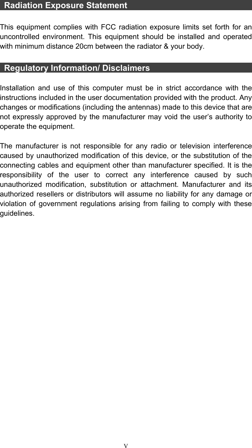  V  Radiation Exposure Statement                                This equipment complies with FCC radiation exposure limits set forth for an uncontrolled environment. This equipment should be installed and operated with minimum distance 20cm between the radiator &amp; your body.   Regulatory Information/ Disclaimers                            Installation and use of this computer must be in strict accordance with the instructions included in the user documentation provided with the product. Any changes or modifications (including the antennas) made to this device that are not expressly approved by the manufacturer may void the user’s authority to operate the equipment.  The manufacturer is not responsible for any radio or television interference caused by unauthorized modification of this device, or the substitution of the connecting cables and equipment other than manufacturer specified. It is the responsibility of the user to correct any interference caused by such unauthorized modification, substitution or attachment. Manufacturer and its authorized resellers or distributors will assume no liability for any damage or violation of government regulations arising from failing to comply with these guidelines. 