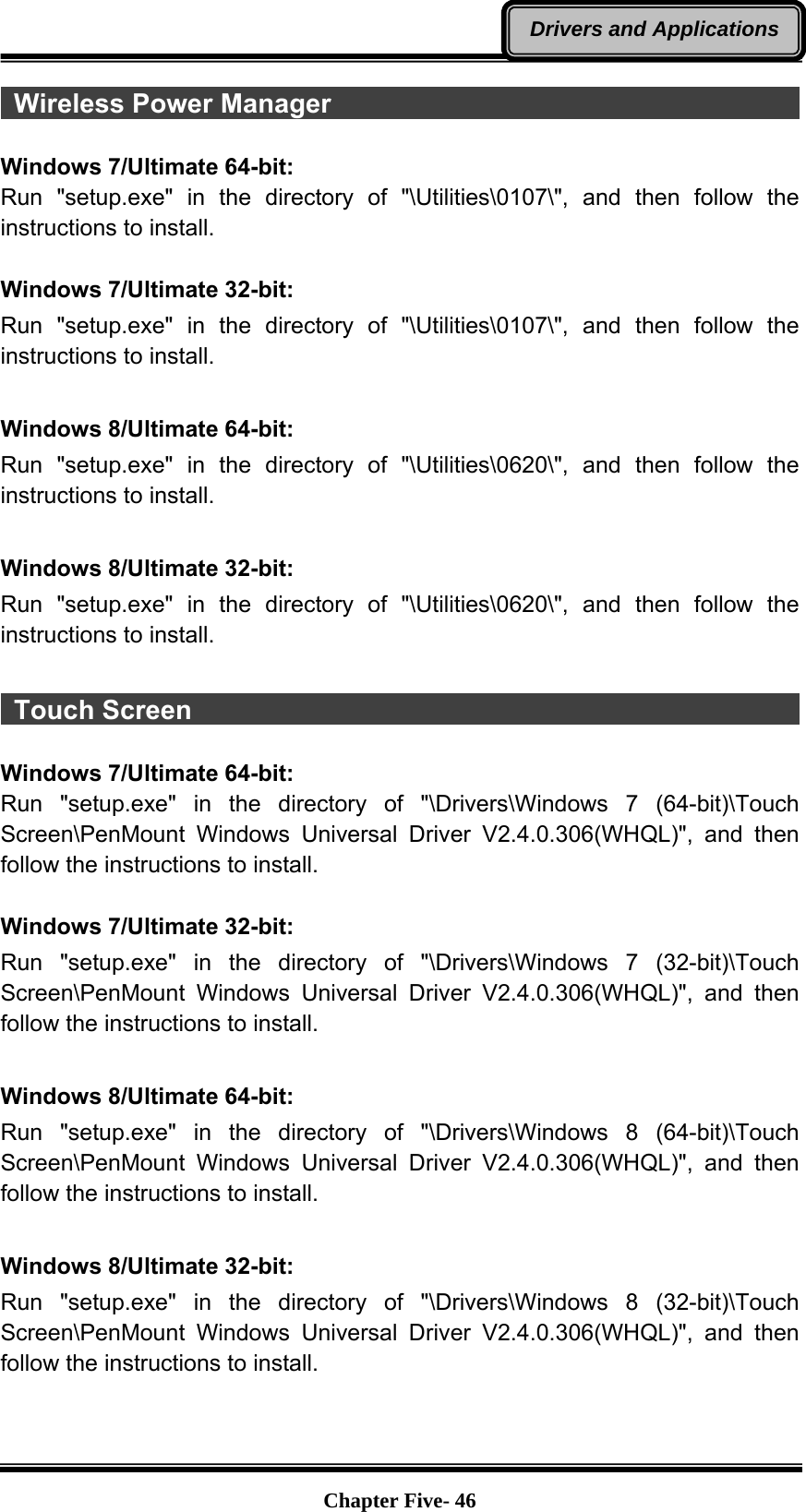   Chapter Five- 46Drivers and Applications Wireless Power Manager                                                 Windows 7/Ultimate 64-bit: Run &quot;setup.exe&quot; in the directory of &quot;\Utilities\0107\&quot;, and then follow the instructions to install.  Windows 7/Ultimate 32-bit: Run &quot;setup.exe&quot; in the directory of &quot;\Utilities\0107\&quot;, and then follow the instructions to install.  Windows 8/Ultimate 64-bit: Run &quot;setup.exe&quot; in the directory of &quot;\Utilities\0620\&quot;, and then follow the instructions to install.  Windows 8/Ultimate 32-bit: Run &quot;setup.exe&quot; in the directory of &quot;\Utilities\0620\&quot;, and then follow the instructions to install.   Touch Screen                                                           Windows 7/Ultimate 64-bit: Run &quot;setup.exe&quot; in the directory of &quot;\Drivers\Windows 7 (64-bit)\Touch Screen\PenMount Windows Universal Driver V2.4.0.306(WHQL)&quot;, and then follow the instructions to install.  Windows 7/Ultimate 32-bit: Run &quot;setup.exe&quot; in the directory of &quot;\Drivers\Windows 7 (32-bit)\Touch Screen\PenMount Windows Universal Driver V2.4.0.306(WHQL)&quot;, and then follow the instructions to install.  Windows 8/Ultimate 64-bit: Run &quot;setup.exe&quot; in the directory of &quot;\Drivers\Windows 8 (64-bit)\Touch Screen\PenMount Windows Universal Driver V2.4.0.306(WHQL)&quot;, and then follow the instructions to install.  Windows 8/Ultimate 32-bit: Run &quot;setup.exe&quot; in the directory of &quot;\Drivers\Windows 8 (32-bit)\Touch Screen\PenMount Windows Universal Driver V2.4.0.306(WHQL)&quot;, and then follow the instructions to install.   