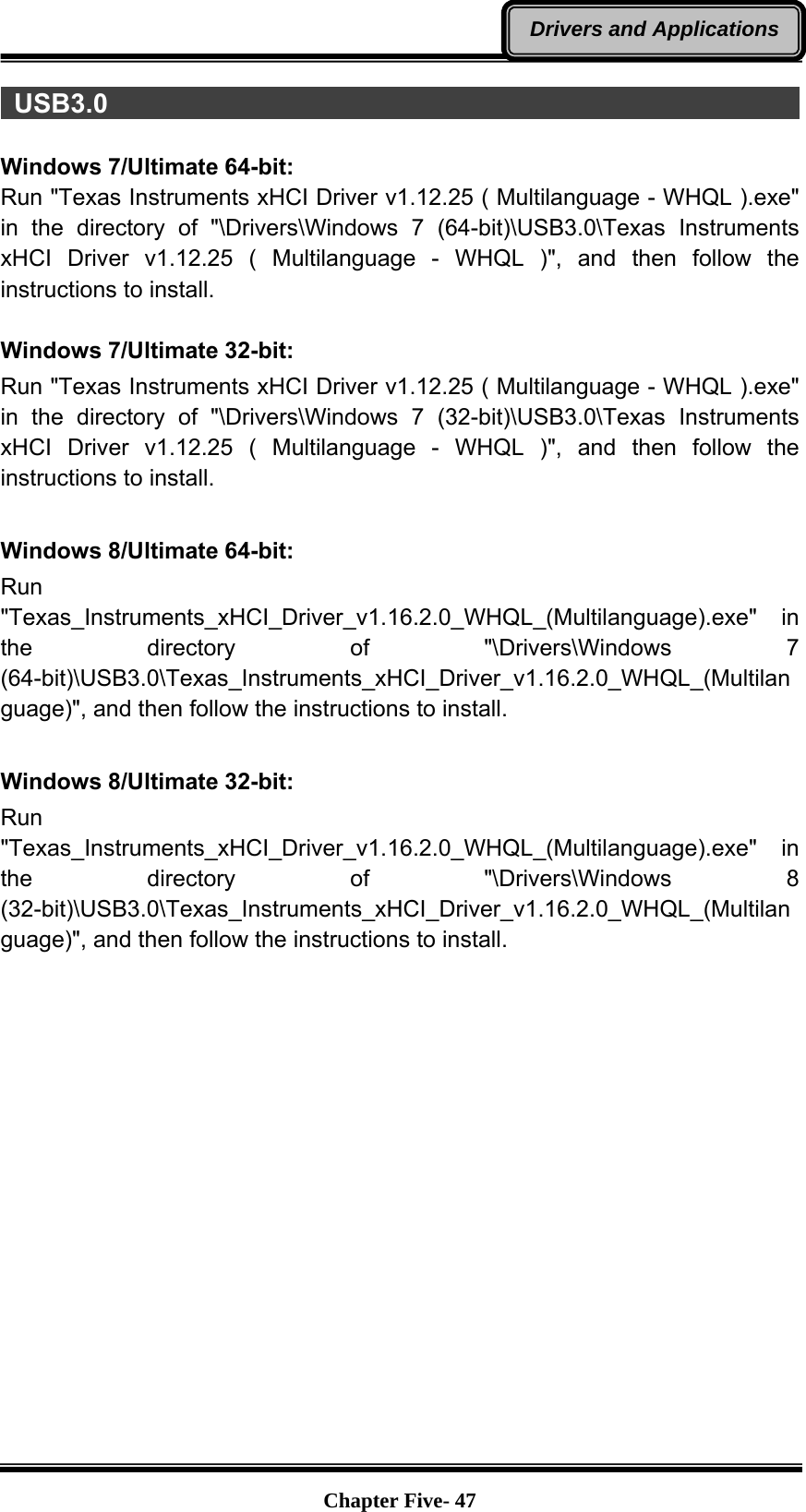   Chapter Five- 47Drivers and Applications USB3.0                                                                  Windows 7/Ultimate 64-bit: Run &quot;Texas Instruments xHCI Driver v1.12.25 ( Multilanguage - WHQL ).exe&quot; in the directory of &quot;\Drivers\Windows 7 (64-bit)\USB3.0\Texas Instruments xHCI Driver v1.12.25 ( Multilanguage - WHQL )&quot;, and then follow the instructions to install.  Windows 7/Ultimate 32-bit: Run &quot;Texas Instruments xHCI Driver v1.12.25 ( Multilanguage - WHQL ).exe&quot; in the directory of &quot;\Drivers\Windows 7 (32-bit)\USB3.0\Texas Instruments xHCI Driver v1.12.25 ( Multilanguage - WHQL )&quot;, and then follow the instructions to install.  Windows 8/Ultimate 64-bit: Run &quot;Texas_Instruments_xHCI_Driver_v1.16.2.0_WHQL_(Multilanguage).exe&quot; in the directory of &quot;\Drivers\Windows 7 (64-bit)\USB3.0\Texas_Instruments_xHCI_Driver_v1.16.2.0_WHQL_(Multilanguage)&quot;, and then follow the instructions to install.  Windows 8/Ultimate 32-bit: Run &quot;Texas_Instruments_xHCI_Driver_v1.16.2.0_WHQL_(Multilanguage).exe&quot; in the directory of &quot;\Drivers\Windows 8 (32-bit)\USB3.0\Texas_Instruments_xHCI_Driver_v1.16.2.0_WHQL_(Multilanguage)&quot;, and then follow the instructions to install.   