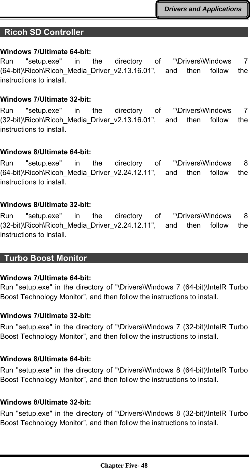   Chapter Five- 48Drivers and Applications Ricoh SD Controller                                                      Windows 7/Ultimate 64-bit: Run &quot;setup.exe&quot; in the directory of &quot;\Drivers\Windows 7 (64-bit)\Ricoh\Ricoh_Media_Driver_v2.13.16.01&quot;, and then follow the instructions to install.  Windows 7/Ultimate 32-bit: Run &quot;setup.exe&quot; in the directory of &quot;\Drivers\Windows 7 (32-bit)\Ricoh\Ricoh_Media_Driver_v2.13.16.01&quot;, and then follow the instructions to install.  Windows 8/Ultimate 64-bit: Run &quot;setup.exe&quot; in the directory of &quot;\Drivers\Windows 8 (64-bit)\Ricoh\Ricoh_Media_Driver_v2.24.12.11&quot;, and then follow the instructions to install.  Windows 8/Ultimate 32-bit: Run &quot;setup.exe&quot; in the directory of &quot;\Drivers\Windows 8 (32-bit)\Ricoh\Ricoh_Media_Driver_v2.24.12.11&quot;, and then follow the instructions to install.   Turbo Boost Monitor                                                     Windows 7/Ultimate 64-bit: Run &quot;setup.exe&quot; in the directory of &quot;\Drivers\Windows 7 (64-bit)\IntelR Turbo Boost Technology Monitor&quot;, and then follow the instructions to install.  Windows 7/Ultimate 32-bit: Run &quot;setup.exe&quot; in the directory of &quot;\Drivers\Windows 7 (32-bit)\IntelR Turbo Boost Technology Monitor&quot;, and then follow the instructions to install.  Windows 8/Ultimate 64-bit: Run &quot;setup.exe&quot; in the directory of &quot;\Drivers\Windows 8 (64-bit)\IntelR Turbo Boost Technology Monitor&quot;, and then follow the instructions to install.  Windows 8/Ultimate 32-bit: Run &quot;setup.exe&quot; in the directory of &quot;\Drivers\Windows 8 (32-bit)\IntelR Turbo Boost Technology Monitor&quot;, and then follow the instructions to install.   