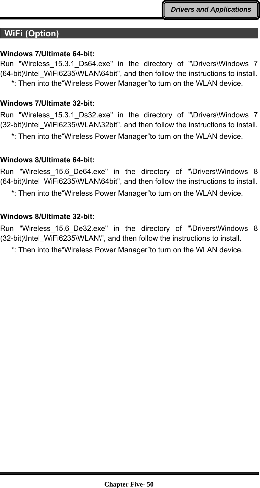   Chapter Five- 50Drivers and Applications WiFi (Option)                                                            Windows 7/Ultimate 64-bit: Run &quot;Wireless_15.3.1_Ds64.exe&quot; in the directory of &quot;\Drivers\Windows 7 (64-bit)\Intel_WiFi6235\WLAN\64bit&quot;, and then follow the instructions to install.    *: Then into the“Wireless Power Manager”to turn on the WLAN device.  Windows 7/Ultimate 32-bit: Run &quot;Wireless_15.3.1_Ds32.exe&quot; in the directory of &quot;\Drivers\Windows 7 (32-bit)\Intel_WiFi6235\WLAN\32bit&quot;, and then follow the instructions to install.    *: Then into the“Wireless Power Manager”to turn on the WLAN device.  Windows 8/Ultimate 64-bit: Run &quot;Wireless_15.6_De64.exe&quot; in the directory of &quot;\Drivers\Windows 8 (64-bit)\Intel_WiFi6235\WLAN\64bit&quot;, and then follow the instructions to install.    *: Then into the“Wireless Power Manager”to turn on the WLAN device.  Windows 8/Ultimate 32-bit: Run &quot;Wireless_15.6_De32.exe&quot; in the directory of &quot;\Drivers\Windows 8 (32-bit)\Intel_WiFi6235\WLAN\&quot;, and then follow the instructions to install.    *: Then into the“Wireless Power Manager”to turn on the WLAN device.   