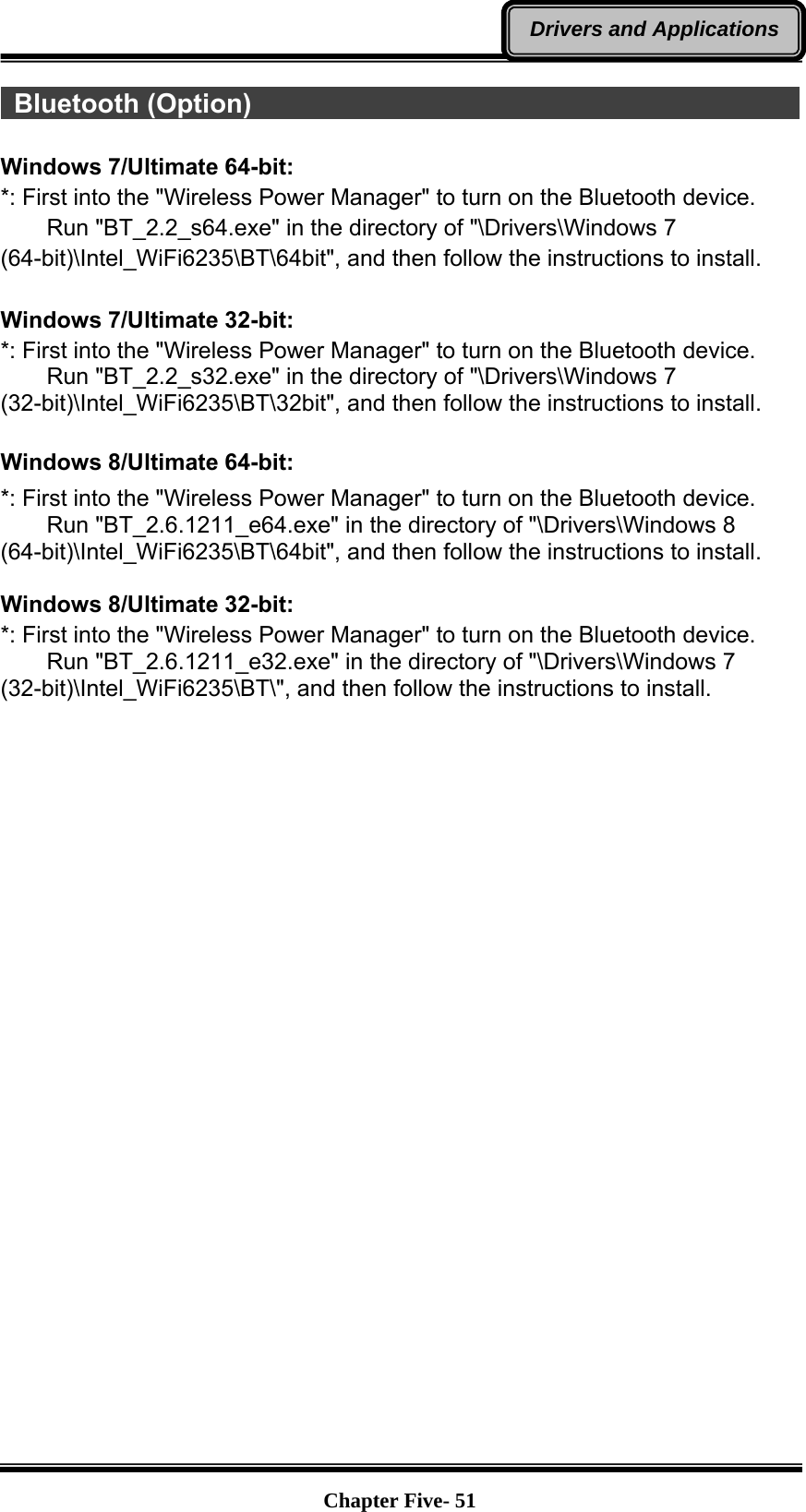   Chapter Five- 51Drivers and Applications Bluetooth (Option)                                                       Windows 7/Ultimate 64-bit: *: First into the &quot;Wireless Power Manager&quot; to turn on the Bluetooth device.     Run &quot;BT_2.2_s64.exe&quot; in the directory of &quot;\Drivers\Windows 7 (64-bit)\Intel_WiFi6235\BT\64bit&quot;, and then follow the instructions to install.  Windows 7/Ultimate 32-bit: *: First into the &quot;Wireless Power Manager&quot; to turn on the Bluetooth device.     Run &quot;BT_2.2_s32.exe&quot; in the directory of &quot;\Drivers\Windows 7 (32-bit)\Intel_WiFi6235\BT\32bit&quot;, and then follow the instructions to install.  Windows 8/Ultimate 64-bit: *: First into the &quot;Wireless Power Manager&quot; to turn on the Bluetooth device.     Run &quot;BT_2.6.1211_e64.exe&quot; in the directory of &quot;\Drivers\Windows 8 (64-bit)\Intel_WiFi6235\BT\64bit&quot;, and then follow the instructions to install.  Windows 8/Ultimate 32-bit: *: First into the &quot;Wireless Power Manager&quot; to turn on the Bluetooth device.     Run &quot;BT_2.6.1211_e32.exe&quot; in the directory of &quot;\Drivers\Windows 7 (32-bit)\Intel_WiFi6235\BT\&quot;, and then follow the instructions to install.   