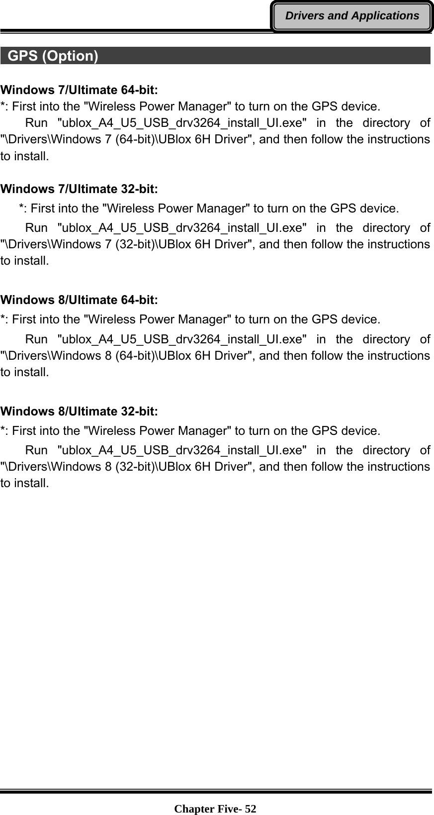   Chapter Five- 52Drivers and Applications GPS (Option)                                                            Windows 7/Ultimate 64-bit: *: First into the &quot;Wireless Power Manager&quot; to turn on the GPS device.     Run  &quot;ublox_A4_U5_USB_drv3264_install_UI.exe&quot; in the directory of &quot;\Drivers\Windows 7 (64-bit)\UBlox 6H Driver&quot;, and then follow the instructions to install.  Windows 7/Ultimate 32-bit:       *: First into the &quot;Wireless Power Manager&quot; to turn on the GPS device.     Run  &quot;ublox_A4_U5_USB_drv3264_install_UI.exe&quot; in the directory of &quot;\Drivers\Windows 7 (32-bit)\UBlox 6H Driver&quot;, and then follow the instructions to install.  Windows 8/Ultimate 64-bit: *: First into the &quot;Wireless Power Manager&quot; to turn on the GPS device.     Run  &quot;ublox_A4_U5_USB_drv3264_install_UI.exe&quot; in the directory of &quot;\Drivers\Windows 8 (64-bit)\UBlox 6H Driver&quot;, and then follow the instructions to install.  Windows 8/Ultimate 32-bit: *: First into the &quot;Wireless Power Manager&quot; to turn on the GPS device.     Run  &quot;ublox_A4_U5_USB_drv3264_install_UI.exe&quot; in the directory of &quot;\Drivers\Windows 8 (32-bit)\UBlox 6H Driver&quot;, and then follow the instructions to install.   