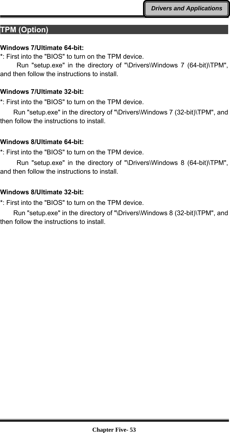   Chapter Five- 53Drivers and ApplicationsTPM (Option)                                                             Windows 7/Ultimate 64-bit: *: First into the &quot;BIOS&quot; to turn on the TPM device.      Run &quot;setup.exe&quot; in the directory of &quot;\Drivers\Windows 7 (64-bit)\TPM&quot;, and then follow the instructions to install.  Windows 7/Ultimate 32-bit: *: First into the &quot;BIOS&quot; to turn on the TPM device.     Run &quot;setup.exe&quot; in the directory of &quot;\Drivers\Windows 7 (32-bit)\TPM&quot;, and then follow the instructions to install.  Windows 8/Ultimate 64-bit: *: First into the &quot;BIOS&quot; to turn on the TPM device.      Run &quot;setup.exe&quot; in the directory of &quot;\Drivers\Windows 8 (64-bit)\TPM&quot;, and then follow the instructions to install.  Windows 8/Ultimate 32-bit: *: First into the &quot;BIOS&quot; to turn on the TPM device.     Run &quot;setup.exe&quot; in the directory of &quot;\Drivers\Windows 8 (32-bit)\TPM&quot;, and then follow the instructions to install.   