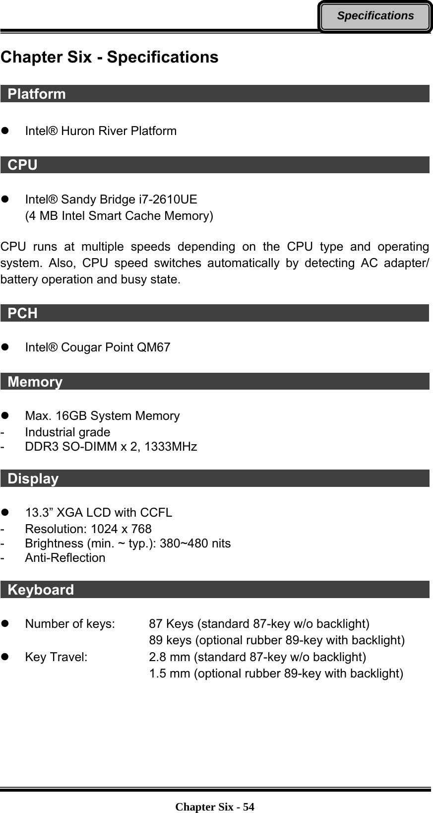   Chapter Six - 54Specifications Chapter Six - Specifications   Platform                                                        z  Intel® Huron River Platform   CPU                                                         z  Intel® Sandy Bridge i7-2610UE (4 MB Intel Smart Cache Memory)  CPU runs at multiple speeds depending on the CPU type and operating system. Also, CPU speed switches automatically by detecting AC adapter/ battery operation and busy state.   PCH                                                        z  Intel® Cougar Point QM67   Memory                                                       z  Max. 16GB System Memory   - Industrial grade -  DDR3 SO-DIMM x 2, 1333MHz   Display                                                        z  13.3” XGA LCD with CCFL -  Resolution: 1024 x 768 -  Brightness (min. ~ typ.): 380~480 nits - Anti-Reflection   Keyboard                                                    z  Number of keys:    87 Keys (standard 87-key w/o backlight) 89 keys (optional rubber 89-key with backlight) z  Key Travel:      2.8 mm (standard 87-key w/o backlight) 1.5 mm (optional rubber 89-key with backlight)   