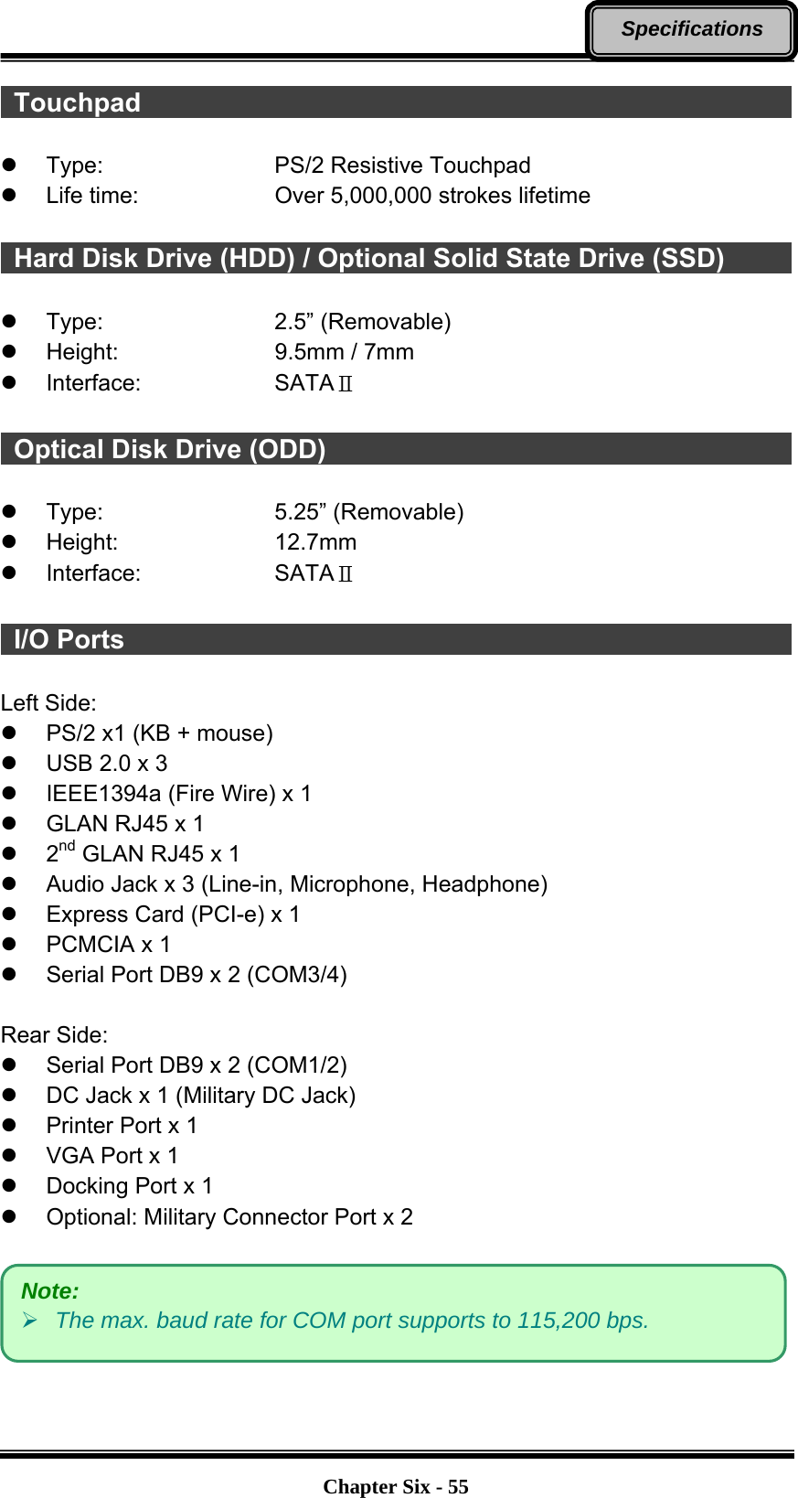   Chapter Six - 55Specifications  Touchpad                                                   z Type:    PS/2 Resistive Touchpad z  Life time:        Over 5,000,000 strokes lifetime    Hard Disk Drive (HDD) / Optional Solid State Drive (SSD)                   z Type:    2.5” (Removable) z Height:    9.5mm / 7mm z Interface:   SATAⅡ   Optical Disk Drive (ODD)                                     z Type:    5.25” (Removable) z Height:    12.7mm z Interface:   SATAⅡ   I/O Ports                                                    Left Side: z  PS/2 x1 (KB + mouse) z  USB 2.0 x 3 z  IEEE1394a (Fire Wire) x 1 z  GLAN RJ45 x 1 z 2nd GLAN RJ45 x 1 z  Audio Jack x 3 (Line-in, Microphone, Headphone) z  Express Card (PCI-e) x 1 z PCMCIA x 1 z  Serial Port DB9 x 2 (COM3/4)  Rear Side: z  Serial Port DB9 x 2 (COM1/2) z  DC Jack x 1 (Military DC Jack) z  Printer Port x 1 z  VGA Port x 1 z  Docking Port x 1 z  Optional: Military Connector Port x 2    Note: ¾ The max. baud rate for COM port supports to 115,200 bps. 