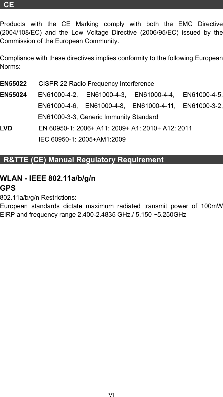  VI  CE                                                            Products with the CE Marking comply with both the EMC Directive (2004/108/EC) and the Low Voltage Directive (2006/95/EC) issued by the Commission of the European Community.    Compliance with these directives implies conformity to the following European Norms:  EN55022  CISPR 22 Radio Frequency Interference EN55024  EN61000-4-2, EN61000-4-3, EN61000-4-4, EN61000-4-5, EN61000-4-6, EN61000-4-8, EN61000-4-11, EN61000-3-2, EN61000-3-3, Generic Immunity Standard LV D      EN 60950-1: 2006+ A11: 2009+ A1: 2010+ A12: 2011  IEC 60950-1: 2005+AM1:2009   R&amp;TTE (CE) Manual Regulatory Requirement                    WLAN - IEEE 802.11a/b/g/n GPS 802.11a/b/g/n Restrictions: European standards dictate maximum radiated transmit power of 100mW EIRP and frequency range 2.400-2.4835 GHz./ 5.150 ~5.250GHz   