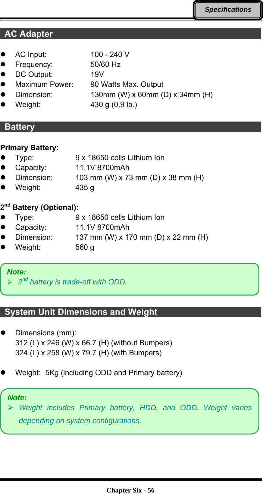   Chapter Six - 56Specifications  AC Adapter                                                  z  AC Input:      100 - 240 V z Frequency:   50/60 Hz z DC Output:   19V z  Maximum Power:   90 Watts Max. Output z  Dimension:      130mm (W) x 60mm (D) x 34mm (H) z Weight:    430 g (0.9 lb.)   Battery                                                      Primary Battery: z  Type:      9 x 18650 cells Lithium Ion z Capacity:    11.1V 8700mAh z  Dimension:    103 mm (W) x 73 mm (D) x 38 mm (H) z Weight:   435 g  2nd Battery (Optional): z  Type:      9 x 18650 cells Lithium Ion z Capacity:    11.1V 8700mAh z  Dimension:    137 mm (W) x 170 mm (D) x 22 mm (H) z Weight:   560 g     System Unit Dimensions and Weight                          z Dimensions (mm): 312 (L) x 246 (W) x 66.7 (H) (without Bumpers) 324 (L) x 258 (W) x 79.7 (H) (with Bumpers)  z  Weight:   5Kg (including ODD and Primary battery)     Note: ¾ Weight includes Primary battery, HDD, and ODD. Weight varies depending on system configurations. Note: ¾ 2nd battery is trade-off with ODD. 