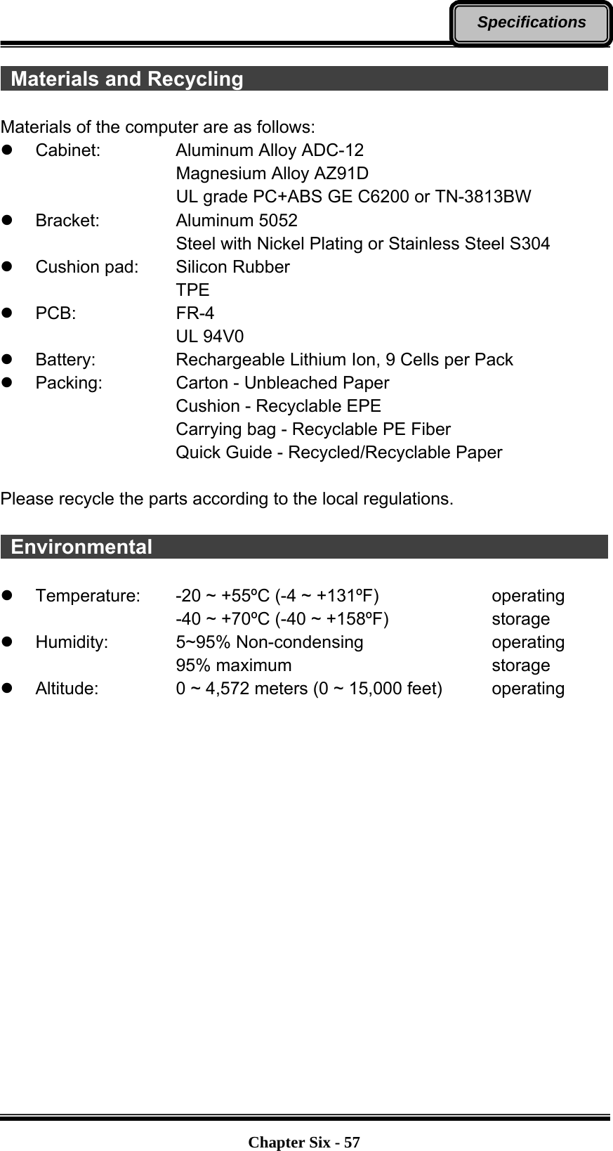   Chapter Six - 57Specifications  Materials and Recycling                                      Materials of the computer are as follows: z Cabinet:   Aluminum Alloy ADC-12 Magnesium Alloy AZ91D UL grade PC+ABS GE C6200 or TN-3813BW z Bracket:   Aluminum 5052 Steel with Nickel Plating or Stainless Steel S304 z  Cushion pad:     Silicon Rubber TPE z PCB:    FR-4 UL 94V0 z  Battery:       Rechargeable Lithium Ion, 9 Cells per Pack z  Packing:       Carton - Unbleached Paper Cushion - Recyclable EPE Carrying bag - Recyclable PE Fiber Quick Guide - Recycled/Recyclable Paper  Please recycle the parts according to the local regulations.   Environmental                                               z  Temperature:  -20 ~ +55ºC (-4 ~ +131ºF)        operating -40 ~ +70ºC (-40 ~ +158ºF)        storage z Humidity:   5~95% Non-condensing     operating 95% maximum       storage z Altitude:   0 ~ 4,572 meters (0 ~ 15,000 feet)     operating 