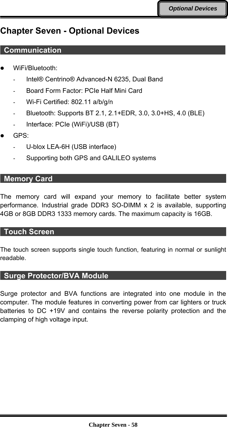   Chapter Seven - 58Optional Devices Chapter Seven - Optional Devices   Communication                                             z WiFi/Bluetooth:  -  Intel® Centrino® Advanced-N 6235, Dual Band -  Board Form Factor: PCIe Half Mini Card -  Wi-Fi Certified: 802.11 a/b/g/n -  Bluetooth: Supports BT 2.1, 2.1+EDR, 3.0, 3.0+HS, 4.0 (BLE) -  Interface: PCIe (WiFi)/USB (BT) z GPS: -  U-blox LEA-6H (USB interface) -  Supporting both GPS and GALILEO systems     Memory Card                                                The memory card will expand your memory to facilitate better system performance. Industrial grade DDR3 SO-DIMM x 2 is available, supporting 4GB or 8GB DDR3 1333 memory cards. The maximum capacity is 16GB.   Touch Screen                                                The touch screen supports single touch function, featuring in normal or sunlight readable.   Surge Protector/BVA Module                                             Surge protector and BVA functions are integrated into one module in the computer. The module features in converting power from car lighters or truck batteries to DC +19V and contains the reverse polarity protection and the clamping of high voltage input.           