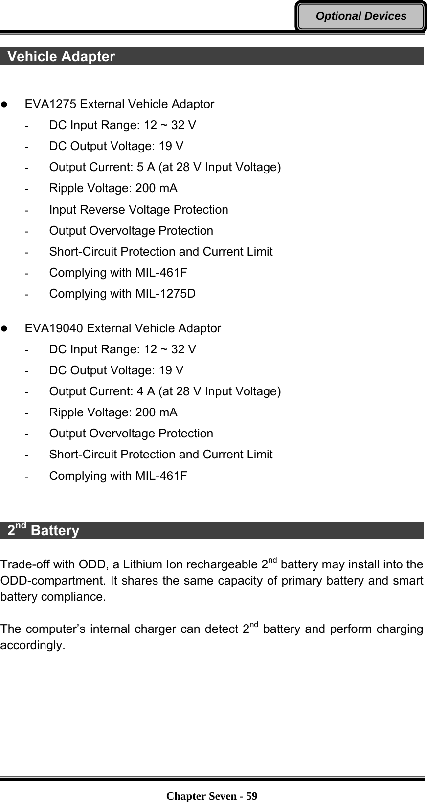   Chapter Seven - 59Optional Devices  Vehicle Adapter                                               z EVA1275 External Vehicle Adaptor   -  DC Input Range: 12 ~ 32 V   -  DC Output Voltage: 19 V   -  Output Current: 5 A (at 28 V Input Voltage)   -  Ripple Voltage: 200 mA   -  Input Reverse Voltage Protection   -  Output Overvoltage Protection   -  Short-Circuit Protection and Current Limit   -  Complying with MIL-461F   -  Complying with MIL-1275D    z EVA19040 External Vehicle Adaptor   -  DC Input Range: 12 ~ 32 V   -  DC Output Voltage: 19 V   -  Output Current: 4 A (at 28 V Input Voltage)   -  Ripple Voltage: 200 mA   -  Output Overvoltage Protection   -  Short-Circuit Protection and Current Limit   -  Complying with MIL-461F      2nd Battery                                                   Trade-off with ODD, a Lithium Ion rechargeable 2nd battery may install into the ODD-compartment. It shares the same capacity of primary battery and smart battery compliance.  The computer’s internal charger can detect 2nd battery and perform charging accordingly.   