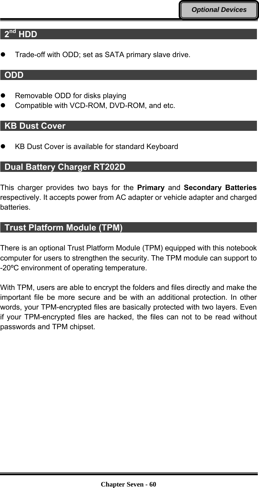   Chapter Seven - 60Optional Devices  2nd HDD                                                      z  Trade-off with ODD; set as SATA primary slave drive.   ODD                                                         z  Removable ODD for disks playing   z  Compatible with VCD-ROM, DVD-ROM, and etc.   KB Dust Cover                                               z  KB Dust Cover is available for standard Keyboard   Dual Battery Charger RT202D                                  This charger provides two bays for the Primary and Secondary Batteries respectively. It accepts power from AC adapter or vehicle adapter and charged batteries.    Trust Platform Module (TPM)                                  There is an optional Trust Platform Module (TPM) equipped with this notebook computer for users to strengthen the security. The TPM module can support to -20ºC environment of operating temperature.  With TPM, users are able to encrypt the folders and files directly and make the important file be more secure and be with an additional protection. In other words, your TPM-encrypted files are basically protected with two layers. Even if your TPM-encrypted files are hacked, the files can not to be read without passwords and TPM chipset. 