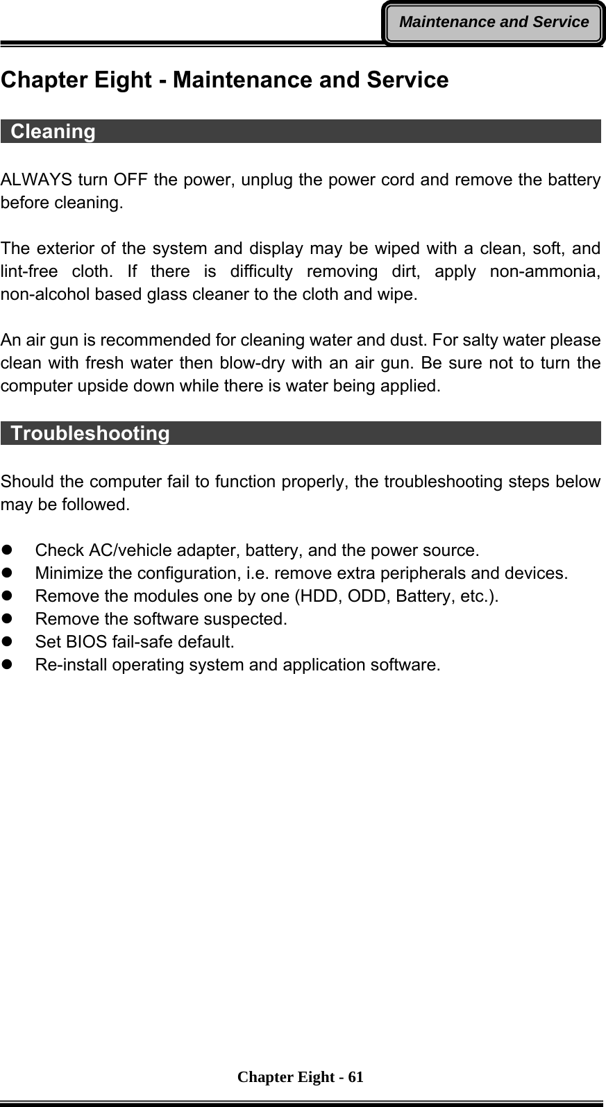       Chapter Eight - 61Maintenance and ServiceChapter Eight - Maintenance and Service   Cleaning                                                    ALWAYS turn OFF the power, unplug the power cord and remove the battery before cleaning.  The exterior of the system and display may be wiped with a clean, soft, and lint-free cloth. If there is difficulty removing dirt, apply non-ammonia, non-alcohol based glass cleaner to the cloth and wipe.    An air gun is recommended for cleaning water and dust. For salty water please clean with fresh water then blow-dry with an air gun. Be sure not to turn the computer upside down while there is water being applied.   Troubleshooting                                             Should the computer fail to function properly, the troubleshooting steps below may be followed.  z  Check AC/vehicle adapter, battery, and the power source. z  Minimize the configuration, i.e. remove extra peripherals and devices. z  Remove the modules one by one (HDD, ODD, Battery, etc.).   z  Remove the software suspected. z  Set BIOS fail-safe default. z  Re-install operating system and application software. 