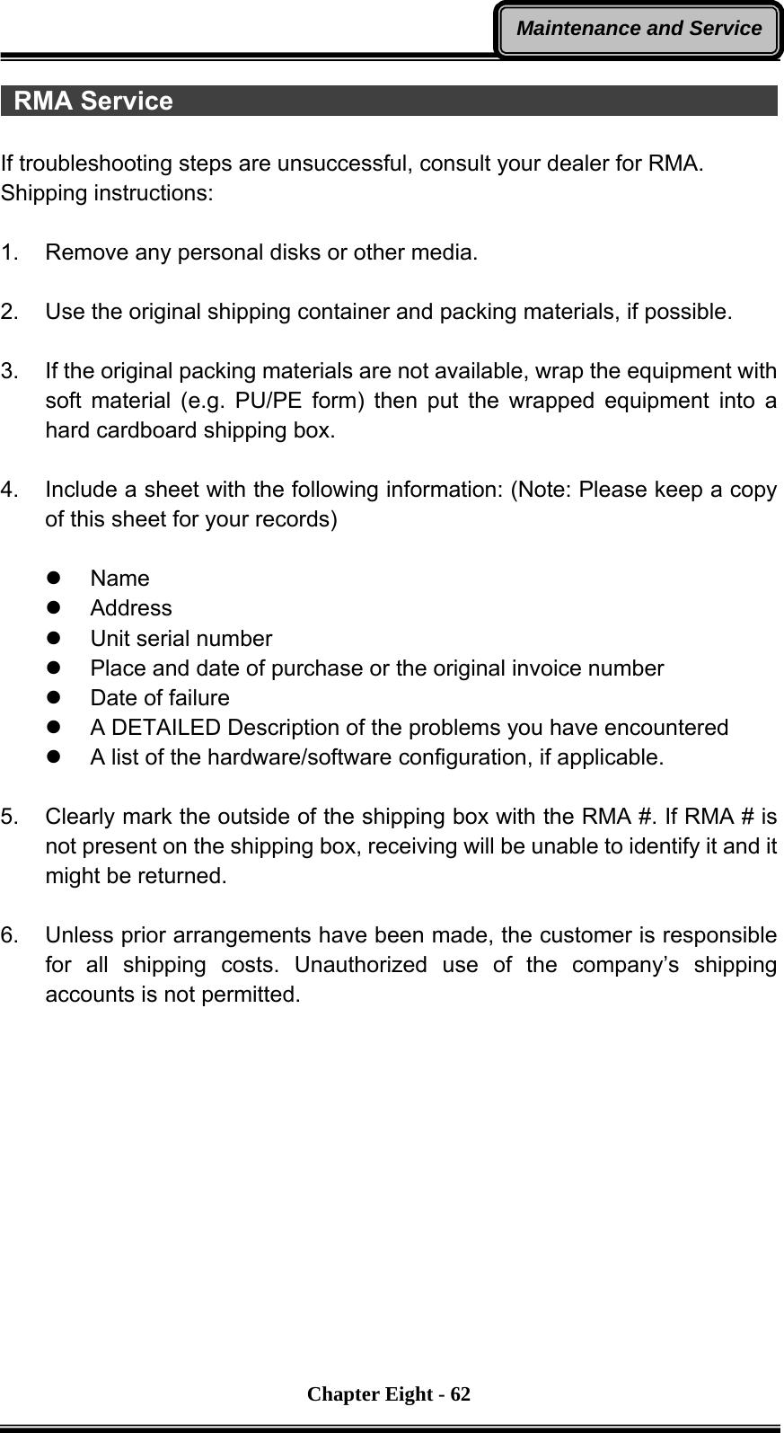       Chapter Eight - 62Maintenance and Service RMA Service                                                 If troubleshooting steps are unsuccessful, consult your dealer for RMA. Shipping instructions:  1.  Remove any personal disks or other media.  2.  Use the original shipping container and packing materials, if possible.  3.  If the original packing materials are not available, wrap the equipment with soft material (e.g. PU/PE form) then put the wrapped equipment into a hard cardboard shipping box.  4.  Include a sheet with the following information: (Note: Please keep a copy of this sheet for your records)  z Name z Address z Unit serial number z  Place and date of purchase or the original invoice number z  Date of failure z  A DETAILED Description of the problems you have encountered z  A list of the hardware/software configuration, if applicable.  5.  Clearly mark the outside of the shipping box with the RMA #. If RMA # is not present on the shipping box, receiving will be unable to identify it and it might be returned.  6.  Unless prior arrangements have been made, the customer is responsible for all shipping costs. Unauthorized use of the company’s shipping accounts is not permitted. 