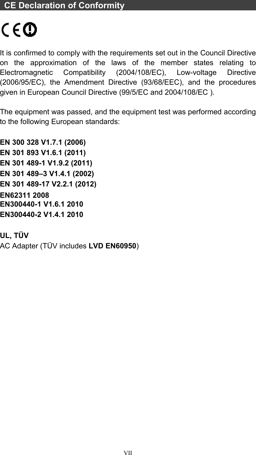  VII  CE Declaration of Conformity                                     It is confirmed to comply with the requirements set out in the Council Directive on the approximation of the laws of the member states relating to Electromagnetic Compatibility (2004/108/EC), Low-voltage Directive (2006/95/EC), the Amendment Directive (93/68/EEC), and the procedures given in European Council Directive (99/5/EC and 2004/108/EC ).    The equipment was passed, and the equipment test was performed according to the following European standards:  EN 300 328 V1.7.1 (2006) EN 301 893 V1.6.1 (2011) EN 301 489-1 V1.9.2 (2011) EN 301 489–3 V1.4.1 (2002) EN 301 489-17 V2.2.1 (2012) EN62311 2008 EN300440-1 V1.6.1 2010 EN300440-2 V1.4.1 2010  UL, TÜV AC Adapter (TÜV includes LVD EN60950)  
