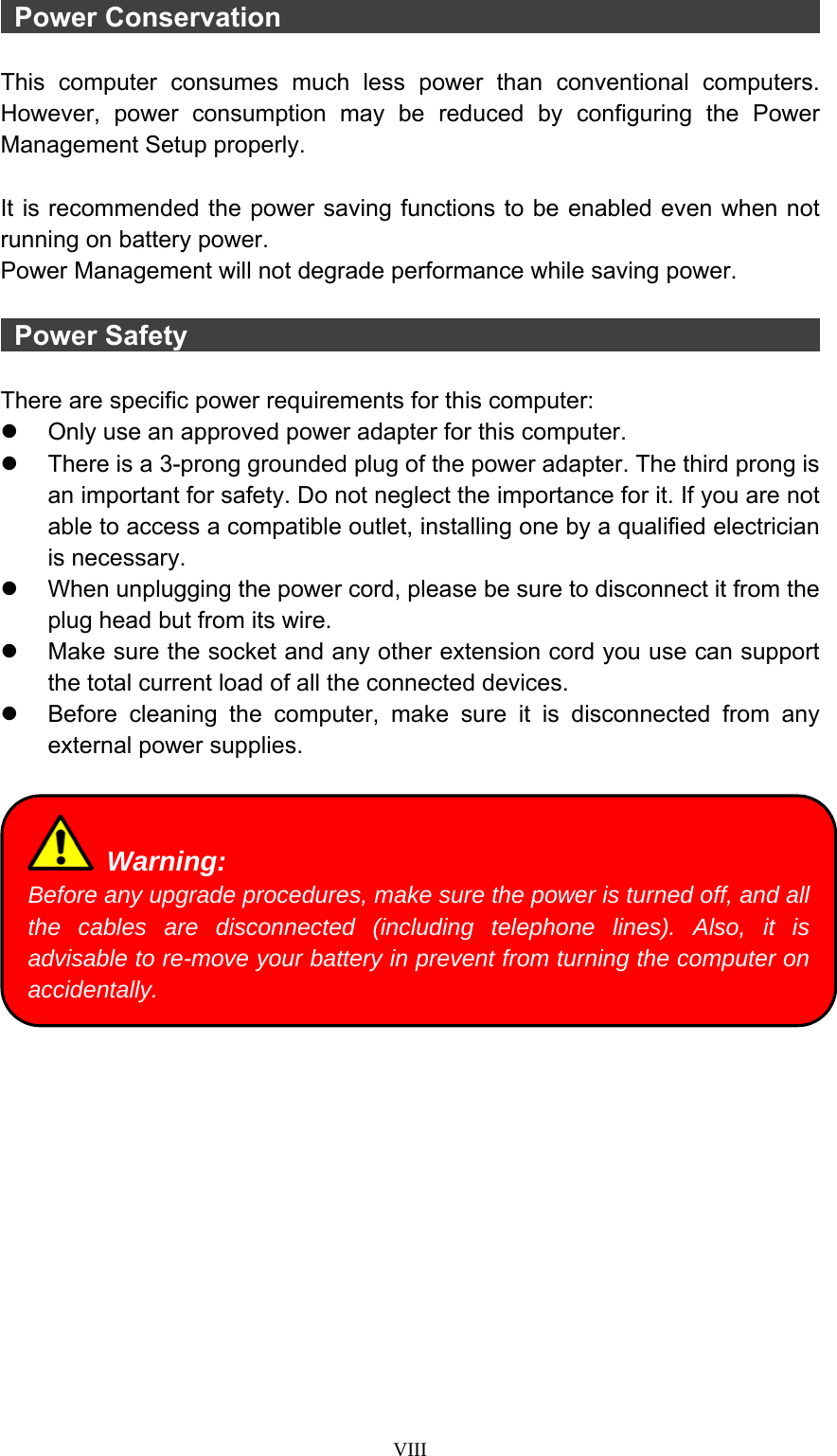  VIII  Power Conservation                                            This computer consumes much less power than conventional computers. However, power consumption may be reduced by configuring the Power Management Setup properly.  It is recommended the power saving functions to be enabled even when not running on battery power. Power Management will not degrade performance while saving power.   Power Safety                                                  There are specific power requirements for this computer: z  Only use an approved power adapter for this computer. z  There is a 3-prong grounded plug of the power adapter. The third prong is an important for safety. Do not neglect the importance for it. If you are not able to access a compatible outlet, installing one by a qualified electrician is necessary. z  When unplugging the power cord, please be sure to disconnect it from the plug head but from its wire. z  Make sure the socket and any other extension cord you use can support the total current load of all the connected devices. z  Before cleaning the computer, make sure it is disconnected from any external power supplies.    Warning: Before any upgrade procedures, make sure the power is turned off, and all the cables are disconnected (including telephone lines). Also, it is advisable to re-move your battery in prevent from turning the computer on accidentally. 