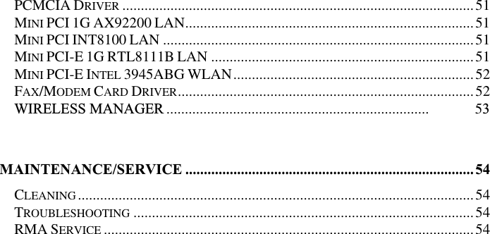 PCMCIA DRIVER ...............................................................................................51MINI PCI 1G AX92200 LAN..............................................................................51MINI PCI INT8100 LAN ....................................................................................51MINI PCI-E 1G RTL8111B LAN .......................................................................51MINI PCI-E INTEL 3945ABG WLAN.................................................................52FAX/MODEM CARD DRIVER................................................................................52WIRELESS MANAGER ....................................................................... 53MAINTENANCE/SERVICE ..............................................................................54CLEANING...........................................................................................................54TROUBLESHOOTING ............................................................................................54RMA SERVICE ....................................................................................................54