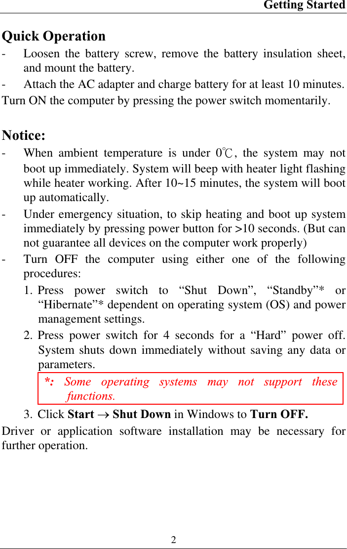 Getting Started 2Quick Operation - Loosen the battery screw, remove the battery insulation sheet, and mount the battery. - Attach the AC adapter and charge battery for at least 10 minutes. Turn ON the computer by pressing the power switch momentarily. Notice:- When ambient temperature is under 0к, the system may not boot up immediately. System will beep with heater light flashing while heater working. After 10~15 minutes, the system will boot up automatically. - Under emergency situation, to skip heating and boot up system immediately by pressing power button for &gt;10 seconds. (But can not guarantee all devices on the computer work properly) - Turn OFF the computer using either one of the following procedures:1. Press power switch to “Shut Down”, “Standby”* or “Hibernate”* dependent on operating system (OS) and power management settings. 2. Press power switch for 4 seconds for a “Hard” power off. System shuts down immediately without saving any data or parameters. *: Some operating systems may not support these functions.3. Click Start oShut Down in Windows to Turn OFF.Driver or application software installation may be necessary for further operation. 