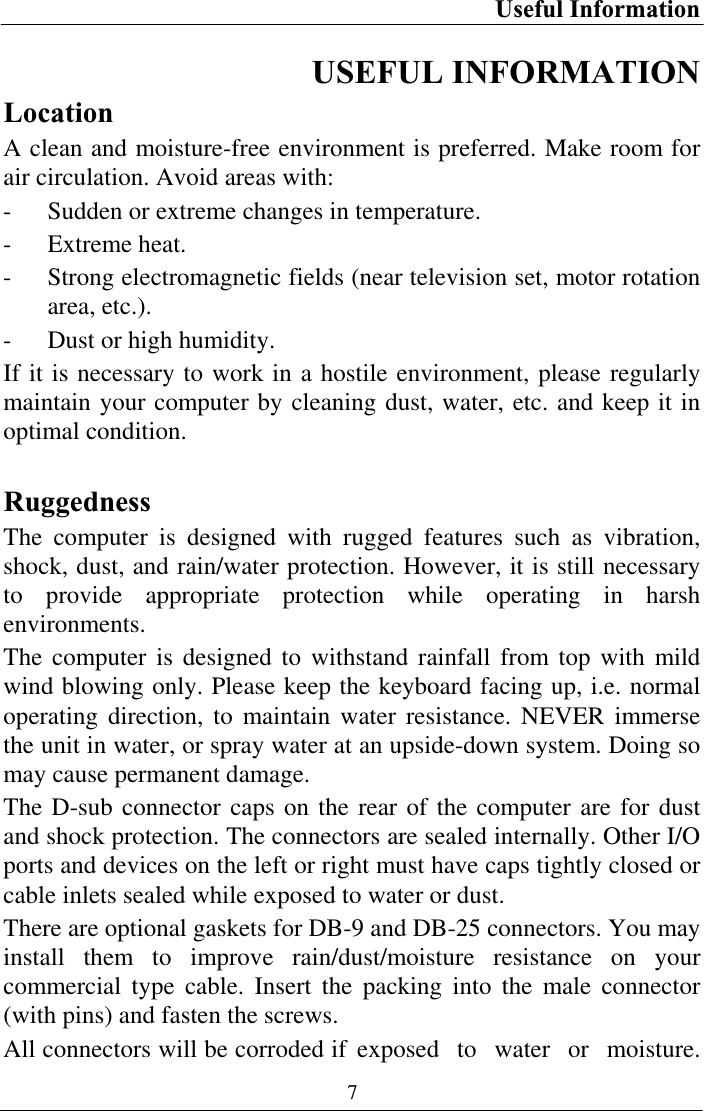 Useful Information 7USEFUL INFORMATION LocationA clean and moisture-free environment is preferred. Make room for air circulation. Avoid areas with: - Sudden or extreme changes in temperature. - Extreme heat. - Strong electromagnetic fields (near television set, motor rotation area, etc.). - Dust or high humidity. If it is necessary to work in a hostile environment, please regularly maintain your computer by cleaning dust, water, etc. and keep it in optimal condition. RuggednessThe computer is designed with rugged features such as vibration, shock, dust, and rain/water protection. However, it is still necessary to provide appropriate protection while operating in harsh environments. The computer is designed to withstand rainfall from top with mild wind blowing only. Please keep the keyboard facing up, i.e. normal operating direction, to maintain water resistance. NEVER immerse the unit in water, or spray water at an upside-down system. Doing so may cause permanent damage. The D-sub connector caps on the rear of the computer are for dust and shock protection. The connectors are sealed internally. Other I/O ports and devices on the left or right must have caps tightly closed or cable inlets sealed while exposed to water or dust. There are optional gaskets for DB-9 and DB-25 connectors. You may install them to improve rain/dust/moisture resistance on your commercial type cable. Insert the packing into the male connector (with pins) and fasten the screws. All connectors will be corroded if exposed  to  water  or  moisture. 