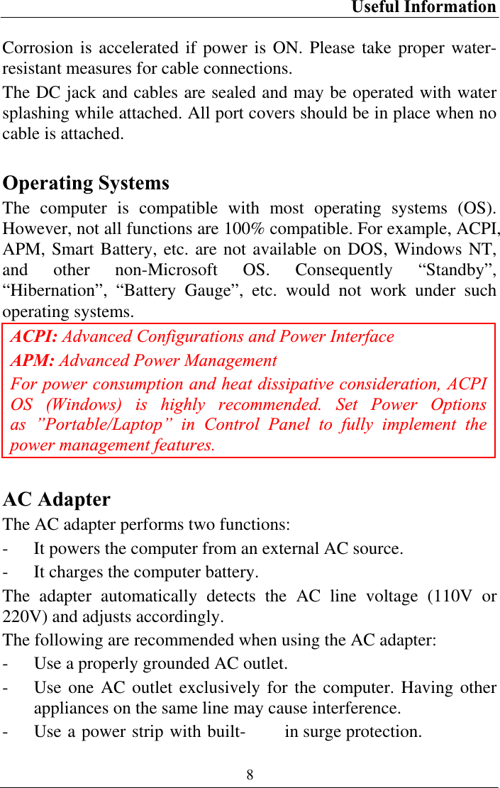 Useful Information 8Corrosion is accelerated if power is ON. Please take proper water-resistant measures for cable connections. The DC jack and cables are sealed and may be operated with water splashing while attached. All port covers should be in place when no cable is attached. Operating Systems The computer is compatible with most operating systems (OS). However, not all functions are 100% compatible. For example, ACPI, APM, Smart Battery, etc. are not available on DOS, Windows NT, and other non-Microsoft OS. Consequently “Standby”, “Hibernation”, “Battery Gauge”, etc. would not work under such operating systems.  ACPI: Advanced Configurations and Power Interface APM: Advanced Power Management For power consumption and heat dissipative consideration, ACPI OS (Windows) is highly recommended. Set Power Options as ”Portable/Laptop” in Control Panel to fully implement the power management features.AC Adapter The AC adapter performs two functions: - It powers the computer from an external AC source. - It charges the computer battery. The adapter automatically detects the AC line voltage (110V or 220V) and adjusts accordingly. The following are recommended when using the AC adapter: - Use a properly grounded AC outlet. - Use one AC outlet exclusively for the computer. Having other appliances on the same line may cause interference. - Use a power strip with built- in surge protection. 