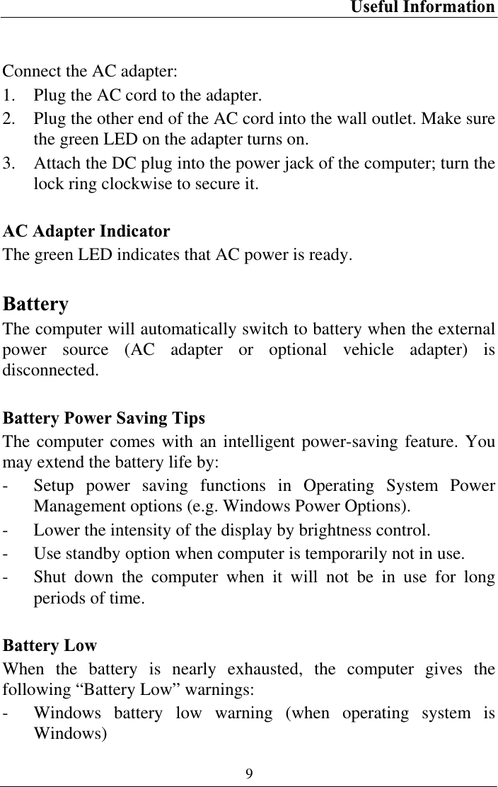 Useful Information 9Connect the AC adapter: 1. Plug the AC cord to the adapter. 2. Plug the other end of the AC cord into the wall outlet. Make sure the green LED on the adapter turns on. 3. Attach the DC plug into the power jack of the computer; turn the lock ring clockwise to secure it. AC Adapter Indicator The green LED indicates that AC power is ready. BatteryThe computer will automatically switch to battery when the external power source (AC adapter or optional vehicle adapter) is disconnected.Battery Power Saving Tips The computer comes with an intelligent power-saving feature. You may extend the battery life by: - Setup power saving functions in Operating System Power Management options (e.g. Windows Power Options). - Lower the intensity of the display by brightness control. - Use standby option when computer is temporarily not in use. - Shut down the computer when it will not be in use for long periods of time. Battery Low When the battery is nearly exhausted, the computer gives the following “Battery Low” warnings: - Windows battery low warning (when operating system is Windows) 