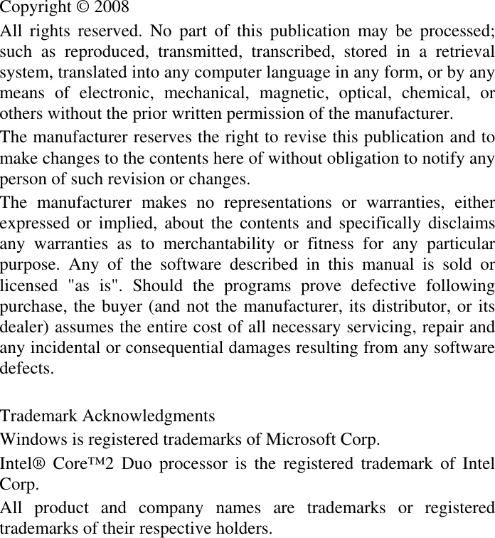 Copyright © 2008 All rights reserved. No part of this publication may be processed; such as reproduced, transmitted, transcribed, stored in a retrieval system, translated into any computer language in any form, or by any means of electronic, mechanical, magnetic, optical, chemical, or others without the prior written permission of the manufacturer. The manufacturer reserves the right to revise this publication and to make changes to the contents here of without obligation to notify any person of such revision or changes. The manufacturer makes no representations or warranties, either expressed or implied, about the contents and specifically disclaims any warranties as to merchantability or fitness for any particular purpose. Any of the software described in this manual is sold or licensed &quot;as is&quot;. Should the programs prove defective following purchase, the buyer (and not the manufacturer, its distributor, or its dealer) assumes the entire cost of all necessary servicing, repair and any incidental or consequential damages resulting from any software defects.Trademark Acknowledgments Windows is registered trademarks of Microsoft Corp. Intel® Core™2 Duo processor is the registered trademark of Intel Corp.All product and company names are trademarks or registered trademarks of their respective holders. 