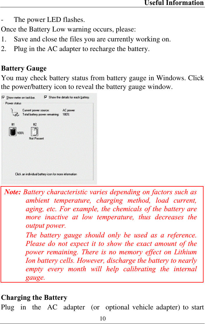 Useful Information 10- The power LED flashes. Once the Battery Low warning occurs, please: 1. Save and close the files you are currently working on. 2. Plug in the AC adapter to recharge the battery. Battery Gauge You may check battery status from battery gauge in Windows. Click the power/battery icon to reveal the battery gauge window. Note: Battery characteristic varies depending on factors such as ambient temperature, charging method, load current, aging, etc. For example, the chemicals of the battery are more inactive at low temperature, thus decreases the output power. The battery gauge should only be used as a reference. Please do not expect it to show the exact amount of the power remaining. There is no memory effect on Lithium Ion battery cells. However, discharge the battery to nearly empty every month will help calibrating the internal gauge.Charging the Battery Plug in the AC adapter (or optional vehicle adapter) to start 