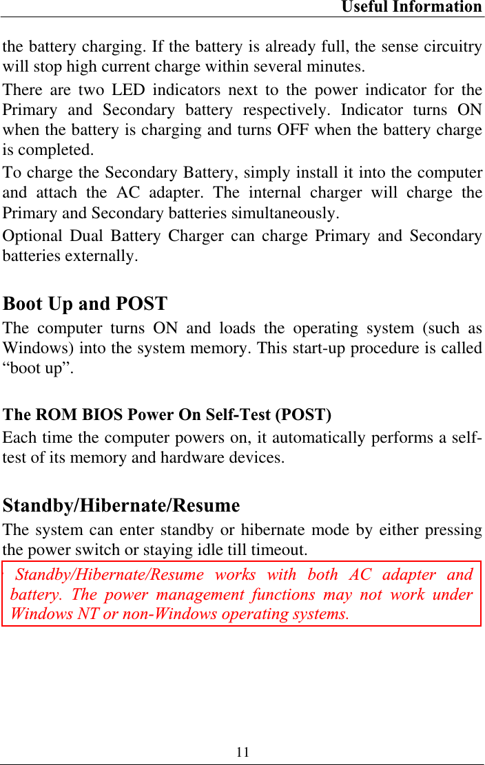 Useful Information 11the battery charging. If the battery is already full, the sense circuitry will stop high current charge within several minutes. There are two LED indicators next to the power indicator for the Primary and Secondary battery respectively. Indicator turns ON when the battery is charging and turns OFF when the battery charge is completed.  To charge the Secondary Battery, simply install it into the computer and attach the AC adapter. The internal charger will charge the Primary and Secondary batteries simultaneously. Optional Dual Battery Charger can charge Primary and Secondary batteries externally. Boot Up and POST The computer turns ON and loads the operating system (such as Windows) into the system memory. This start-up procedure is called “boot up”. The ROM BIOS Power On Self-Test (POST) Each time the computer powers on, it automatically performs a self-test of its memory and hardware devices. Standby/Hibernate/ResumeThe system can enter standby or hibernate mode by either pressing the power switch or staying idle till timeout. : Standby/Hibernate/Resume works with both AC adapter and battery. The power management functions may not work under Windows NT or non-Windows operating systems. 